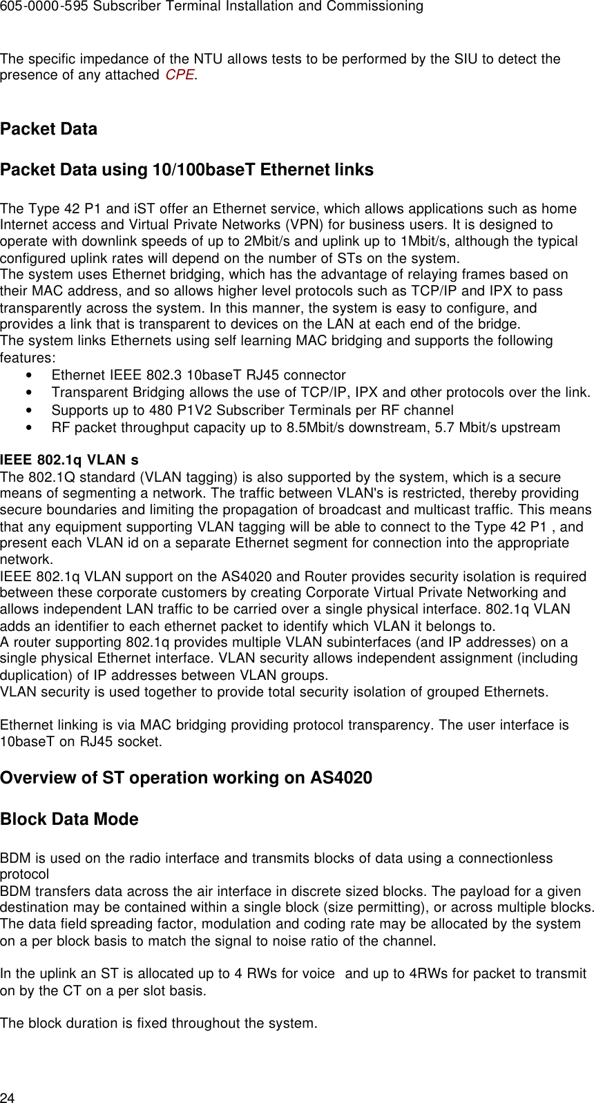 605-0000-595 Subscriber Terminal Installation and Commissioning 24 The specific impedance of the NTU allows tests to be performed by the SIU to detect the presence of any attached CPE.  Packet Data Packet Data using 10/100baseT Ethernet links The Type 42 P1 and iST offer an Ethernet service, which allows applications such as home Internet access and Virtual Private Networks (VPN) for business users. It is designed to operate with downlink speeds of up to 2Mbit/s and uplink up to 1Mbit/s, although the typical configured uplink rates will depend on the number of STs on the system.  The system uses Ethernet bridging, which has the advantage of relaying frames based on their MAC address, and so allows higher level protocols such as TCP/IP and IPX to pass transparently across the system. In this manner, the system is easy to configure, and provides a link that is transparent to devices on the LAN at each end of the bridge. The system links Ethernets using self learning MAC bridging and supports the following features: • Ethernet IEEE 802.3 10baseT RJ45 connector • Transparent Bridging allows the use of TCP/IP, IPX and other protocols over the link. • Supports up to 480 P1V2 Subscriber Terminals per RF channel • RF packet throughput capacity up to 8.5Mbit/s downstream, 5.7 Mbit/s upstream  IEEE 802.1q VLAN s The 802.1Q standard (VLAN tagging) is also supported by the system, which is a secure means of segmenting a network. The traffic between VLAN&apos;s is restricted, thereby providing secure boundaries and limiting the propagation of broadcast and multicast traffic. This means that any equipment supporting VLAN tagging will be able to connect to the Type 42 P1 , and present each VLAN id on a separate Ethernet segment for connection into the appropriate network. IEEE 802.1q VLAN support on the AS4020 and Router provides security isolation is required between these corporate customers by creating Corporate Virtual Private Networking and allows independent LAN traffic to be carried over a single physical interface. 802.1q VLAN adds an identifier to each ethernet packet to identify which VLAN it belongs to. A router supporting 802.1q provides multiple VLAN subinterfaces (and IP addresses) on a single physical Ethernet interface. VLAN security allows independent assignment (including duplication) of IP addresses between VLAN groups. VLAN security is used together to provide total security isolation of grouped Ethernets.  Ethernet linking is via MAC bridging providing protocol transparency. The user interface is 10baseT on RJ45 socket. Overview of ST operation working on AS4020  Block Data Mode BDM is used on the radio interface and transmits blocks of data using a connectionless protocol BDM transfers data across the air interface in discrete sized blocks. The payload for a given destination may be contained within a single block (size permitting), or across multiple blocks. The data field spreading factor, modulation and coding rate may be allocated by the system on a per block basis to match the signal to noise ratio of the channel.   In the uplink an ST is allocated up to 4 RWs for voice  and up to 4RWs for packet to transmit on by the CT on a per slot basis.  The block duration is fixed throughout the system.   