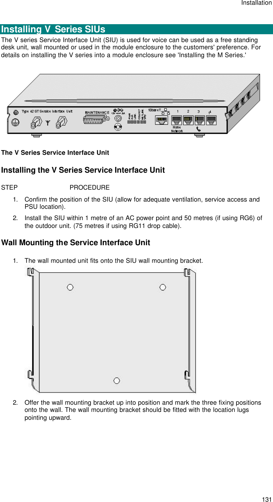 Installation  131  Installing V  Series SIUs The V series Service Interface Unit (SIU) is used for voice can be used as a free standing desk unit, wall mounted or used in the module enclosure to the customers&apos; preference. For details on installing the V series into a module enclosure see &apos;Installing the M Series.&apos;  The V Series Service Interface Unit Installing the V Series Service Interface Unit STEP                            PROCEDURE 1. Confirm the position of the SIU (allow for adequate ventilation, service access and PSU location). 2. Install the SIU within 1 metre of an AC power point and 50 metres (if using RG6) of the outdoor unit. (75 metres if using RG11 drop cable). Wall Mounting the Service Interface Unit 1. The wall mounted unit fits onto the SIU wall mounting bracket.  2. Offer the wall mounting bracket up into position and mark the three fixing positions onto the wall. The wall mounting bracket should be fitted with the location lugs pointing upward. 