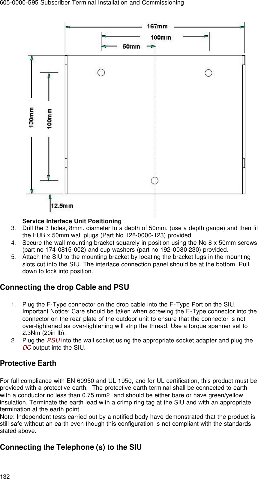 605-0000-595 Subscriber Terminal Installation and Commissioning 132  Service Interface Unit Positioning 3. Drill the 3 holes, 8mm. diameter to a depth of 50mm. (use a depth gauge) and then fit the FUB x 50mm wall plugs (Part No 128-0000-123) provided. 4. Secure the wall mounting bracket squarely in position using the No 8 x 50mm screws (part no 174-0815-002) and cup washers (part no 192-0080-230) provided. 5. Attach the SIU to the mounting bracket by locating the bracket lugs in the mounting slots cut into the SIU. The interface connection panel should be at the bottom. Pull down to lock into position. Connecting the drop Cable and PSU 1. Plug the F-Type connector on the drop cable into the F-Type Port on the SIU.  Important Notice: Care should be taken when screwing the F-Type connector into the connector on the rear plate of the outdoor unit to ensure that the connector is not over-tightened as over-tightening will strip the thread. Use a torque spanner set to 2.3Nm (20in lb). 2. Plug the PSU into the wall socket using the appropriate socket adapter and plug the DC output into the SIU. Protective Earth For full compliance with EN 60950 and UL 1950, and for UL certification, this product must be provided with a protective earth.  The protective earth terminal shall be connected to earth with a conductor no less than 0.75 mm2  and should be either bare or have green/yellow insulation. Terminate the earth lead with a crimp ring tag at the SIU and with an appropriate termination at the earth point. Note: Independent tests carried out by a notified body have demonstrated that the product is still safe without an earth even though this configuration is not compliant with the standards stated above. Connecting the Telephone (s) to the SIU 