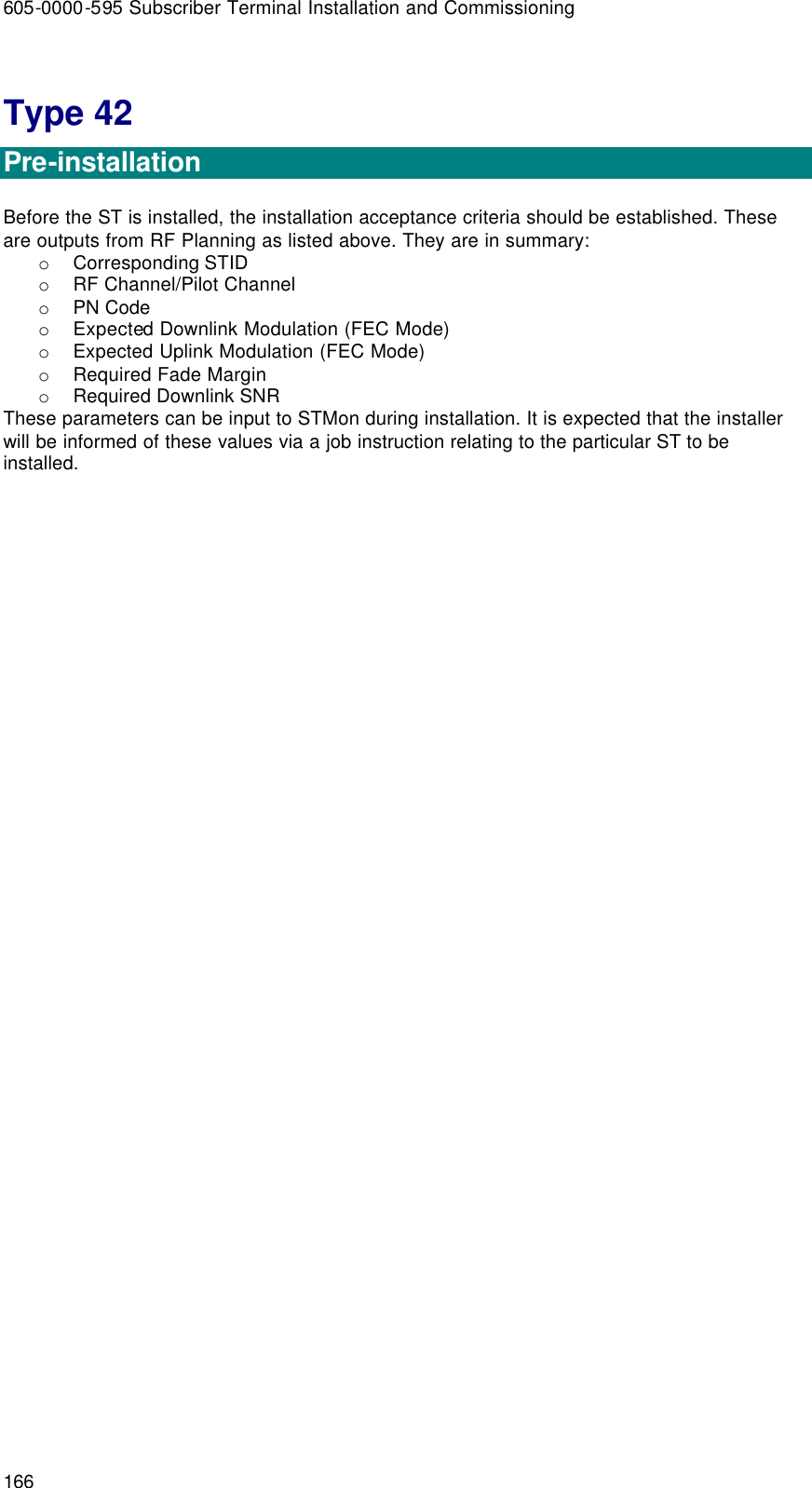 605-0000-595 Subscriber Terminal Installation and Commissioning 166 Type 42  Pre-installation  Before the ST is installed, the installation acceptance criteria should be established. These are outputs from RF Planning as listed above. They are in summary: o Corresponding STID  o RF Channel/Pilot Channel o PN Code o Expected Downlink Modulation (FEC Mode) o Expected Uplink Modulation (FEC Mode) o Required Fade Margin o Required Downlink SNR  These parameters can be input to STMon during installation. It is expected that the installer will be informed of these values via a job instruction relating to the particular ST to be installed.       