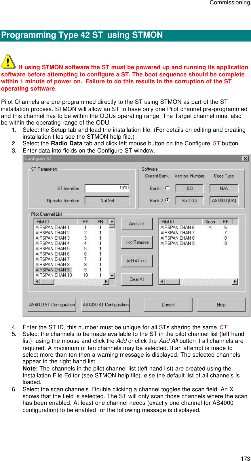 Commissioning 173   Programming Type 42 ST  using STMON Configure a Type 42 Subscriber Terminal  If using STMON software the ST must be powered up and running its application software before attempting to configure a ST. The boot sequence should be complete within 1 minute of power on.  Failure to do this results in the corruption of the ST operating software.   Pilot Channels are pre-programmed directly to the ST using STMON as part of the ST installation process. STMON will allow an ST to have only one Pilot channel pre-programmed and this channel has to be within the ODUs operating range. The Target channel must also be within the operating range of the ODU. 1. Select the Setup tab and load the installation file. (For details on editing and creating installation files see the STMON help file.) 2. Select the Radio Data tab and click left mouse button on the Configure ST button. 3. Enter data into fields on the Configure ST window.   4. Enter the ST ID, this number must be unique for all STs sharing the same CT 5. Select the channels to be made available to the ST in the pilot channel list (left hand list)  using the mouse and click the Add or click the Add All button if all channels are required. A maximum of ten channels may be selected. If an attempt is made to select more than ten then a warning message is displayed. The selected channels appear in the right hand list.  Note: The channels in the pilot channel list (left hand list) are created using the Installation File Editor (see STMON help file). else the default list of all channels is loaded. 6. Select the scan channels. Double clicking a channel toggles the scan field. An X shows that the field is selected. The ST will only scan those channels where the scan has been enabled. At least one channel needs (exactly one channel for AS4000 configuration) to be enabled  or the following message is displayed. 