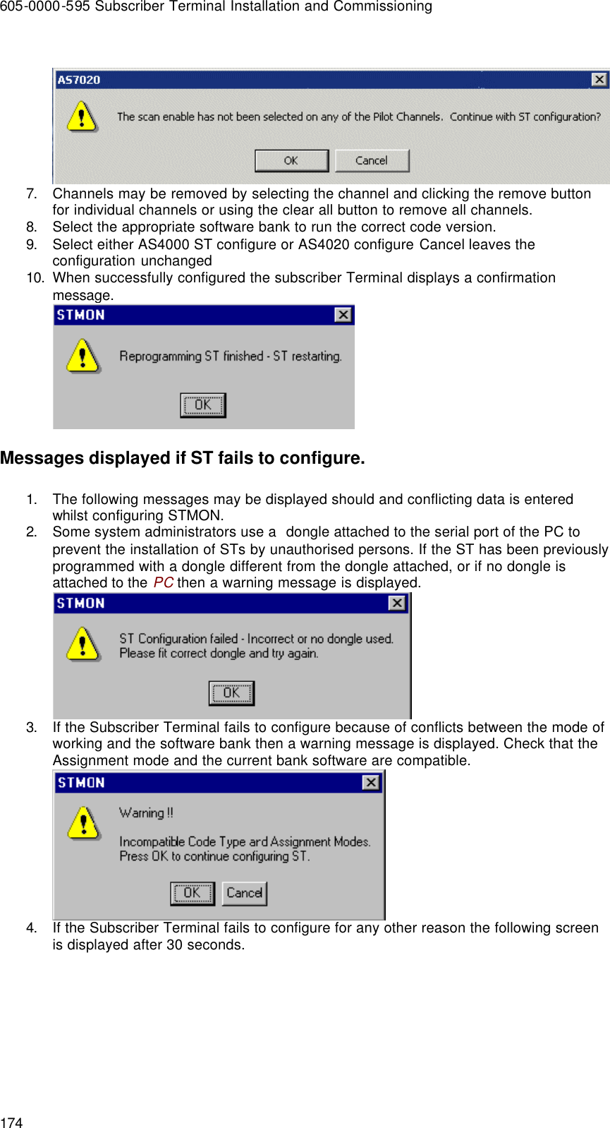 605-0000-595 Subscriber Terminal Installation and Commissioning 174   7. Channels may be removed by selecting the channel and clicking the remove button for individual channels or using the clear all button to remove all channels.  8. Select the appropriate software bank to run the correct code version. 9. Select either AS4000 ST configure or AS4020 configure Cancel leaves the configuration unchanged 10. When successfully configured the subscriber Terminal displays a confirmation message.  Messages displayed if ST fails to configure. 1. The following messages may be displayed should and conflicting data is entered whilst configuring STMON. 2. Some system administrators use a  dongle attached to the serial port of the PC to prevent the installation of STs by unauthorised persons. If the ST has been previously programmed with a dongle different from the dongle attached, or if no dongle is attached to the PC then a warning message is displayed.  3. If the Subscriber Terminal fails to configure because of conflicts between the mode of working and the software bank then a warning message is displayed. Check that the Assignment mode and the current bank software are compatible.  4. If the Subscriber Terminal fails to configure for any other reason the following screen is displayed after 30 seconds. 