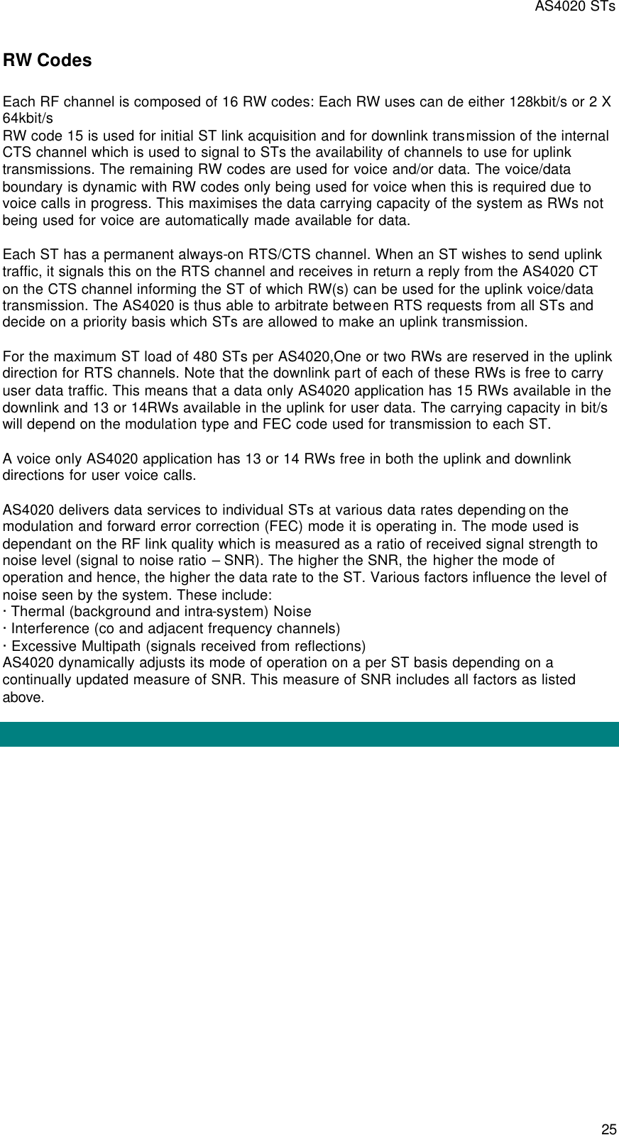 AS4020 STs 25 RW Codes Each RF channel is composed of 16 RW codes: Each RW uses can de either 128kbit/s or 2 X 64kbit/s RW code 15 is used for initial ST link acquisition and for downlink transmission of the internal CTS channel which is used to signal to STs the availability of channels to use for uplink transmissions. The remaining RW codes are used for voice and/or data. The voice/data boundary is dynamic with RW codes only being used for voice when this is required due to voice calls in progress. This maximises the data carrying capacity of the system as RWs not being used for voice are automatically made available for data.  Each ST has a permanent always-on RTS/CTS channel. When an ST wishes to send uplink traffic, it signals this on the RTS channel and receives in return a reply from the AS4020 CT on the CTS channel informing the ST of which RW(s) can be used for the uplink voice/data transmission. The AS4020 is thus able to arbitrate between RTS requests from all STs and decide on a priority basis which STs are allowed to make an uplink transmission.  For the maximum ST load of 480 STs per AS4020,One or two RWs are reserved in the uplink direction for RTS channels. Note that the downlink part of each of these RWs is free to carry user data traffic. This means that a data only AS4020 application has 15 RWs available in the downlink and 13 or 14RWs available in the uplink for user data. The carrying capacity in bit/s will depend on the modulation type and FEC code used for transmission to each ST.  A voice only AS4020 application has 13 or 14 RWs free in both the uplink and downlink directions for user voice calls.  AS4020 delivers data services to individual STs at various data rates depending on the modulation and forward error correction (FEC) mode it is operating in. The mode used is dependant on the RF link quality which is measured as a ratio of received signal strength to noise level (signal to noise ratio – SNR). The higher the SNR, the higher the mode of operation and hence, the higher the data rate to the ST. Various factors influence the level of noise seen by the system. These include: · Thermal (background and intra-system) Noise · Interference (co and adjacent frequency channels) · Excessive Multipath (signals received from reflections) AS4020 dynamically adjusts its mode of operation on a per ST basis depending on a continually updated measure of SNR. This measure of SNR includes all factors as listed above.  