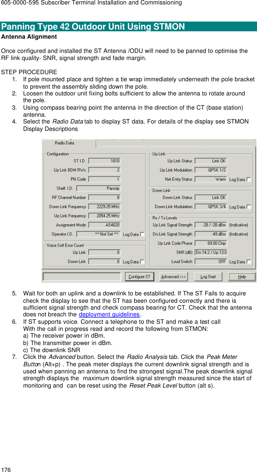 605-0000-595 Subscriber Terminal Installation and Commissioning 176 Panning Type 42 Outdoor Unit Using STMON  Antenna Alignment       Once configured and installed the ST Antenna /ODU will need to be panned to optimise the RF link quality- SNR, signal strength and fade margin.  STEP PROCEDURE 1. If pole mounted place and tighten a tie wrap immediately underneath the pole bracket to prevent the assembly sliding down the pole. 2. Loosen the outdoor unit fixing bolts sufficient to allow the antenna to rotate around the pole. 3. Using compass bearing point the antenna in the direction of the CT (base station) antenna. 4. Select the Radio Data tab to display ST data. For details of the display see STMON Display Descriptions    5. Wait for both an uplink and a downlink to be established. If The ST Fails to acquire check the display to see that the ST has been configured correctly and there is sufficient signal strength and check compass bearing for CT. Check that the antenna does not breach the deployment guidelines. 6. If ST supports voice. Connect a telephone to the ST and make a test call With the call in progress read and record the following from STMON: a) The receiver power in dBm. b) The transmitter power in dBm. c) The downlink SNR 7. Click the Advanced button. Select the Radio Analysis tab. Click the Peak Meter Button (Alt+p) . The peak meter displays the current downlink signal strength and is used when panning an antenna to find the strongest signal.The peak downlink signal strength displays the  maximum downlink signal strength measured since the start of monitoring and  can be reset using the Reset Peak Level button (alt s). 