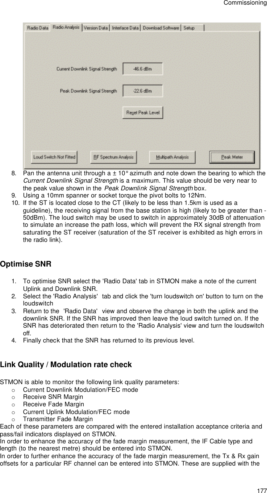Commissioning 177  8. Pan the antenna unit through a ± 10° azimuth and note down the bearing to which the Current Downlink Signal Strength is a maximum. This value should be very near to the peak value shown in the Peak Downlink Signal Strength box.  9. Using a 10mm spanner or socket torque the pivot bolts to 12Nm. 10. If the ST is located close to the CT (likely to be less than 1.5km is used as a guideline), the receiving signal from the base station is high (likely to be greater than -50dBm). The loud switch may be used to switch in approximately 30dB of attenuation to simulate an increase the path loss, which will prevent the RX signal strength from saturating the ST receiver (saturation of the ST receiver is exhibited as high errors in the radio link).  Optimise SNR 1. To optimise SNR select the &apos;Radio Data&apos; tab in STMON make a note of the current Uplink and Downlink SNR. 2. Select the &apos;Radio Analysis&apos;  tab and click the &apos;turn loudswitch on&apos; button to turn on the loudswitch 3. Return to the  &apos;Radio Data&apos;  view and observe the change in both the uplink and the downlink SNR. If the SNR has improved then leave the loud switch turned on. If the SNR has deteriorated then return to the &apos;Radio Analysis&apos; view and turn the loudswitch off. 4. Finally check that the SNR has returned to its previous level.  Link Quality / Modulation rate check STMON is able to monitor the following link quality parameters: o Current Downlink Modulation/FEC mode o Receive SNR Margin o Receive Fade Margin o Current Uplink Modulation/FEC mode o Transmitter Fade Margin Each of these parameters are compared with the entered installation acceptance criteria and pass/fail indicators displayed on STMON. In order to enhance the accuracy of the fade margin measurement, the IF Cable type and length (to the nearest metre) should be entered into STMON. In order to further enhance the accuracy of the fade margin measurement, the Tx &amp; Rx gain offsets for a particular RF channel can be entered into STMON. These are supplied with the 