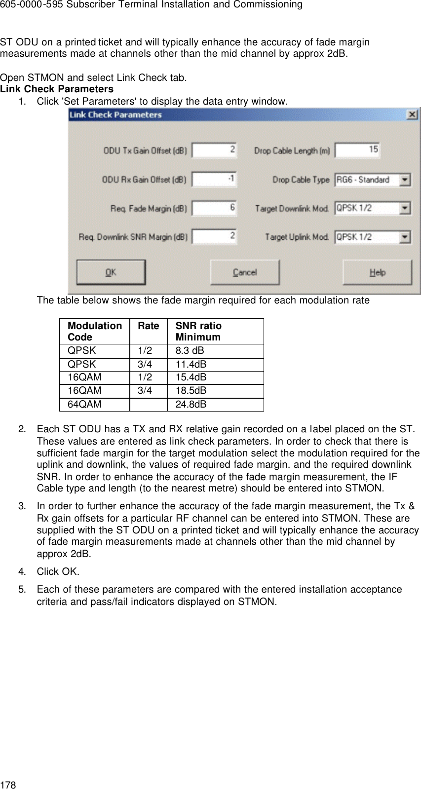 605-0000-595 Subscriber Terminal Installation and Commissioning 178 ST ODU on a printed ticket and will typically enhance the accuracy of fade margin measurements made at channels other than the mid channel by approx 2dB.  Open STMON and select Link Check tab. Link Check Parameters 1. Click &apos;Set Parameters&apos; to display the data entry window.  The table below shows the fade margin required for each modulation rate  Modulation Code Rate SNR ratio Minimum QPSK  1/2 8.3 dB QPSK 3/4 11.4dB 16QAM 1/2 15.4dB 16QAM 3/4 18.5dB 64QAM    24.8dB  2. Each ST ODU has a TX and RX relative gain recorded on a label placed on the ST. These values are entered as link check parameters. In order to check that there is sufficient fade margin for the target modulation select the modulation required for the uplink and downlink, the values of required fade margin. and the required downlink SNR. In order to enhance the accuracy of the fade margin measurement, the IF Cable type and length (to the nearest metre) should be entered into STMON. 3. In order to further enhance the accuracy of the fade margin measurement, the Tx &amp; Rx gain offsets for a particular RF channel can be entered into STMON. These are supplied with the ST ODU on a printed ticket and will typically enhance the accuracy of fade margin measurements made at channels other than the mid channel by approx 2dB. 4. Click OK. 5. Each of these parameters are compared with the entered installation acceptance criteria and pass/fail indicators displayed on STMON.   