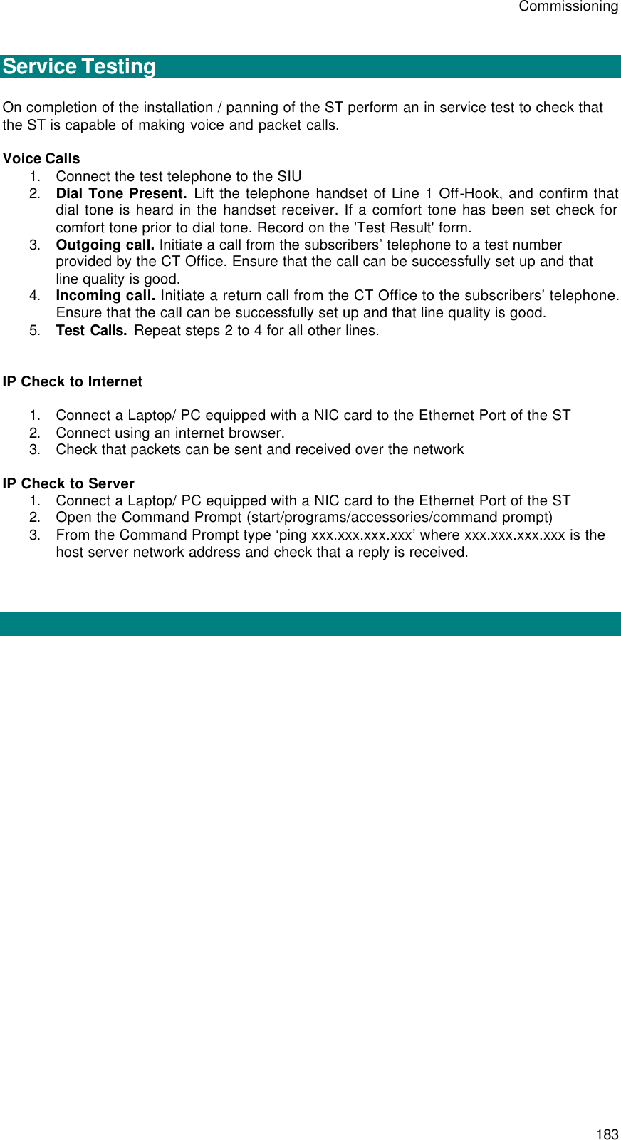 Commissioning 183  Service Testing  On completion of the installation / panning of the ST perform an in service test to check that the ST is capable of making voice and packet calls.  Voice Calls  1. Connect the test telephone to the SIU 2. Dial Tone Present. Lift the telephone handset of Line 1 Off-Hook, and confirm that dial tone is heard in the handset receiver. If a comfort tone has been set check for comfort tone prior to dial tone. Record on the &apos;Test Result&apos; form. 3. Outgoing call. Initiate a call from the subscribers’ telephone to a test number provided by the CT Office. Ensure that the call can be successfully set up and that line quality is good. 4. Incoming call. Initiate a return call from the CT Office to the subscribers’ telephone. Ensure that the call can be successfully set up and that line quality is good. 5. Test Calls. Repeat steps 2 to 4 for all other lines.   IP Check to Internet  1. Connect a Laptop/ PC equipped with a NIC card to the Ethernet Port of the ST 2. Connect using an internet browser.  3. Check that packets can be sent and received over the network  IP Check to Server 1. Connect a Laptop/ PC equipped with a NIC card to the Ethernet Port of the ST 2. Open the Command Prompt (start/programs/accessories/command prompt) 3. From the Command Prompt type ‘ping xxx.xxx.xxx.xxx’ where xxx.xxx.xxx.xxx is the host server network address and check that a reply is received.    