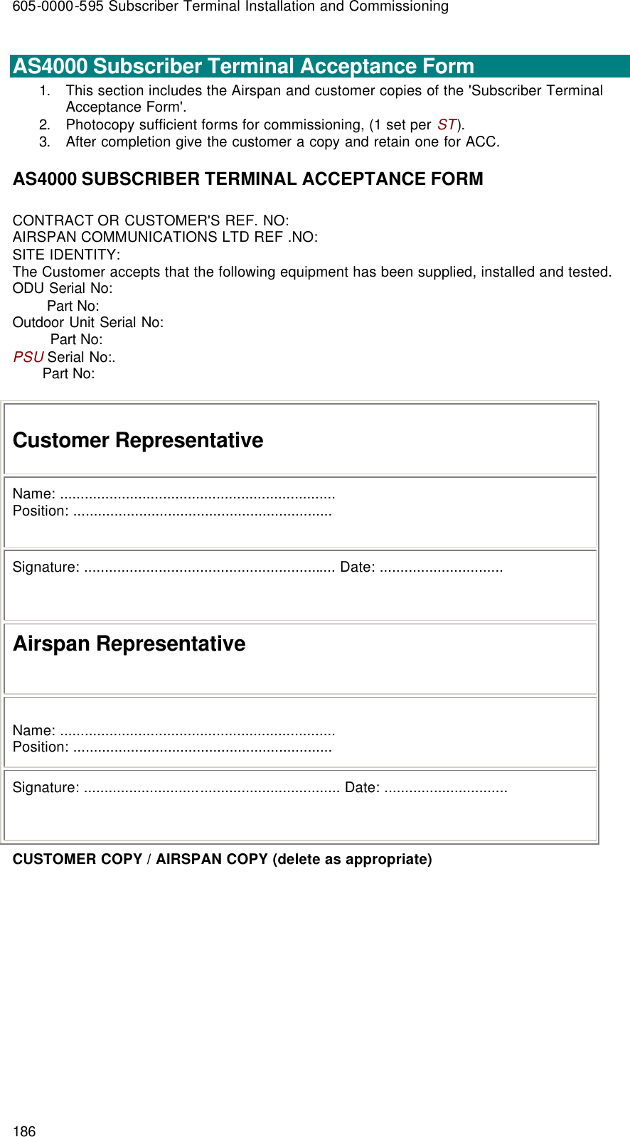 605-0000-595 Subscriber Terminal Installation and Commissioning 186  AS4000 Subscriber Terminal Acceptance Form 1. This section includes the Airspan and customer copies of the &apos;Subscriber Terminal Acceptance Form&apos;. 2. Photocopy sufficient forms for commissioning, (1 set per ST). 3. After completion give the customer a copy and retain one for ACC. AS4000 SUBSCRIBER TERMINAL ACCEPTANCE FORM CONTRACT OR CUSTOMER&apos;S REF. NO: AIRSPAN COMMUNICATIONS LTD REF .NO: SITE IDENTITY: The Customer accepts that the following equipment has been supplied, installed and tested. ODU Serial No:         Part No: Outdoor Unit Serial No:          Part No: PSU Serial No:.        Part No:   Customer Representative Name: ................................................................... Position: ............................................................... Signature: ............................................................. Date: .............................. Airspan Representative  Name: ................................................................... Position: ............................................................... Signature: .............................................................. Date: .............................. CUSTOMER COPY / AIRSPAN COPY (delete as appropriate)   