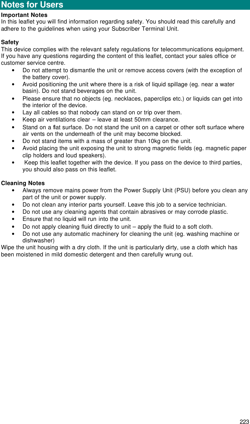  223 General  Notes for Users Important Notes In this leaflet you will find information regarding safety. You should read this carefully and adhere to the guidelines when using your Subscriber Terminal Unit.  Safety This device complies with the relevant safety regulations for telecommunications equipment. If you have any questions regarding the content of this leaflet, contact your sales office or customer service centre. • Do not attempt to dismantle the unit or remove access covers (with the exception of the battery cover). • Avoid positioning the unit where there is a risk of liquid spillage (eg. near a water basin). Do not stand beverages on the unit. • Please ensure that no objects (eg. necklaces, paperclips etc.) or liquids can get into the interior of the device. • Lay all cables so that nobody can stand on or trip over them. • Keep air ventilations clear – leave at least 50mm clearance. • Stand on a flat surface. Do not stand the unit on a carpet or other soft surface where air vents on the underneath of the unit may become blocked. • Do not stand items with a mass of greater than 10kg on the unit. • Avoid placing the unit exposing the unit to strong magnetic fields (eg. magnetic paper clip holders and loud speakers). •  Keep this leaflet together with the device. If you pass on the device to third parties, you should also pass on this leaflet.  Cleaning Notes • Always remove mains power from the Power Supply Unit (PSU) before you clean any part of the unit or power supply. • Do not clean any interior parts yourself. Leave this job to a service technician. • Do not use any cleaning agents that contain abrasives or may corrode plastic. • Ensure that no liquid will run into the unit. • Do not apply cleaning fluid directly to unit – apply the fluid to a soft cloth. • Do not use any automatic machinery for cleaning the unit (eg. washing machine or dishwasher) Wipe the unit housing with a dry cloth. If the unit is particularly dirty, use a cloth which has been moistened in mild domestic detergent and then carefully wrung out. 