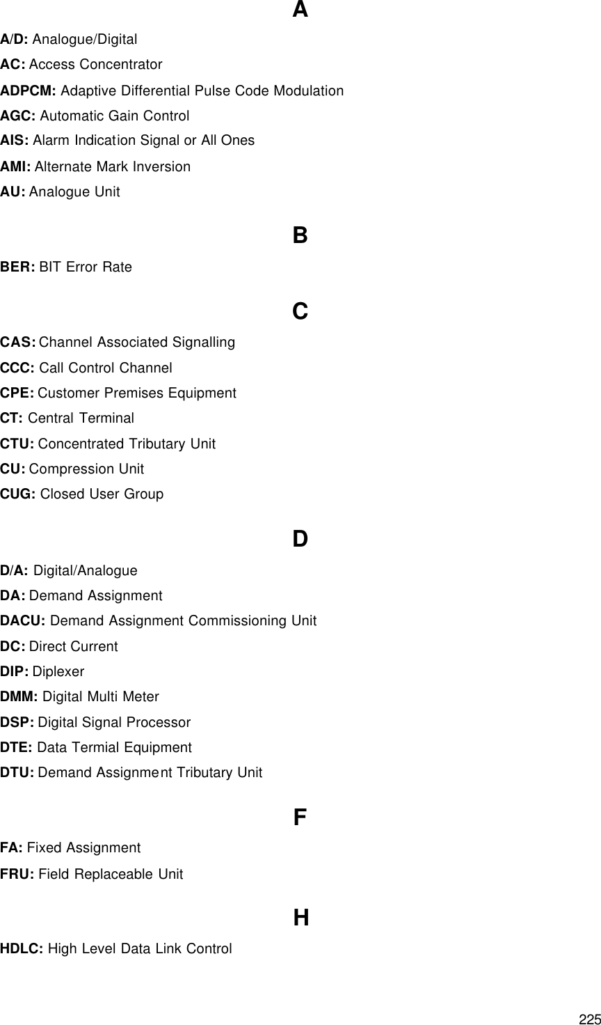  225 Glossary A A/D: Analogue/Digital AC: Access Concentrator ADPCM: Adaptive Differential Pulse Code Modulation AGC: Automatic Gain Control AIS: Alarm Indication Signal or All Ones AMI: Alternate Mark Inversion AU: Analogue Unit B BER: BIT Error Rate C CAS: Channel Associated Signalling CCC: Call Control Channel CPE: Customer Premises Equipment CT: Central Terminal CTU: Concentrated Tributary Unit CU: Compression Unit CUG: Closed User Group D D/A: Digital/Analogue DA: Demand Assignment DACU: Demand Assignment Commissioning Unit DC: Direct Current DIP: Diplexer DMM: Digital Multi Meter DSP: Digital Signal Processor DTE: Data Termial Equipment DTU: Demand Assignment Tributary Unit F FA: Fixed Assignment FRU: Field Replaceable Unit H HDLC: High Level Data Link Control 