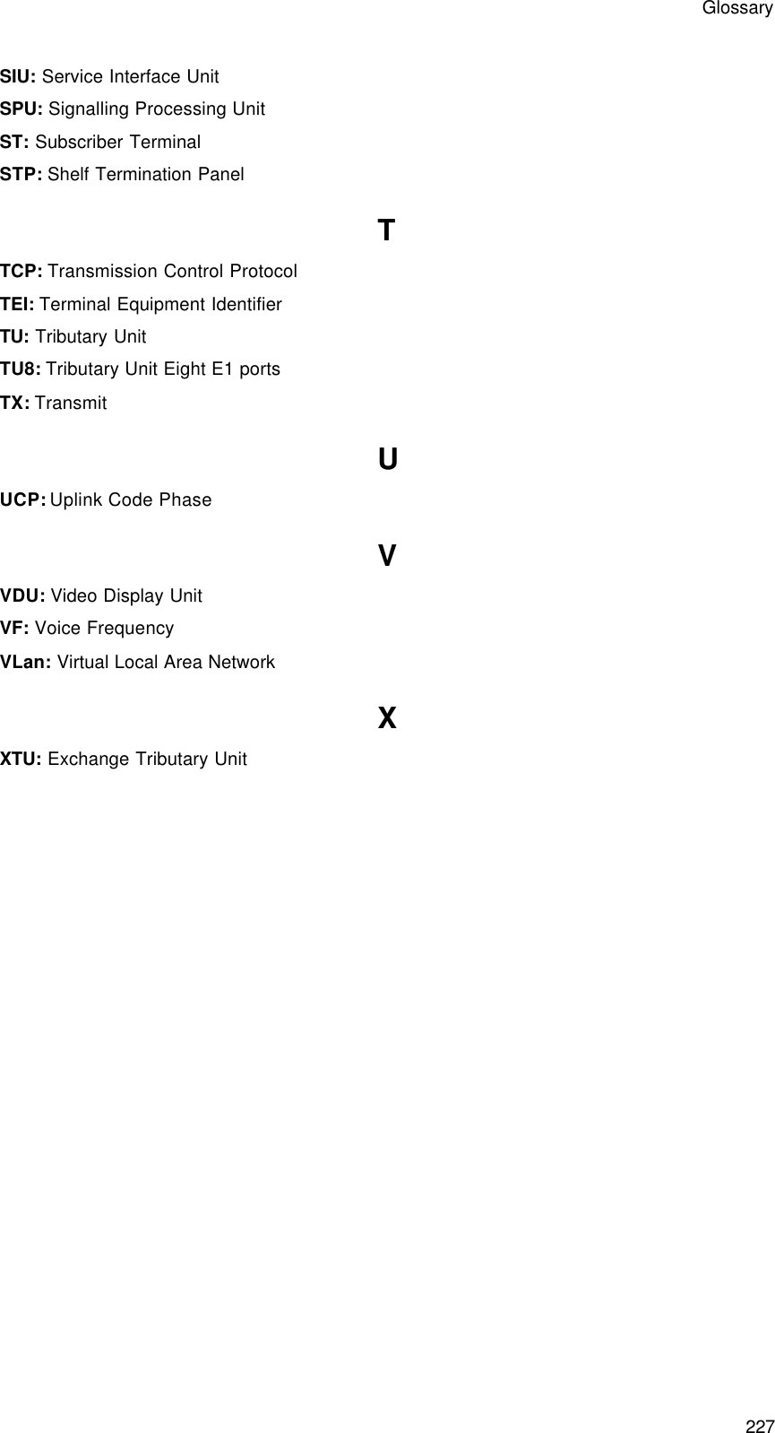 Glossary 227 SIU: Service Interface Unit SPU: Signalling Processing Unit ST: Subscriber Terminal STP: Shelf Termination Panel T TCP: Transmission Control Protocol TEI: Terminal Equipment Identifier TU: Tributary Unit TU8: Tributary Unit Eight E1 ports TX: Transmit U UCP: Uplink Code Phase V VDU: Video Display Unit VF: Voice Frequency VLan: Virtual Local Area Network X XTU: Exchange Tributary Unit 