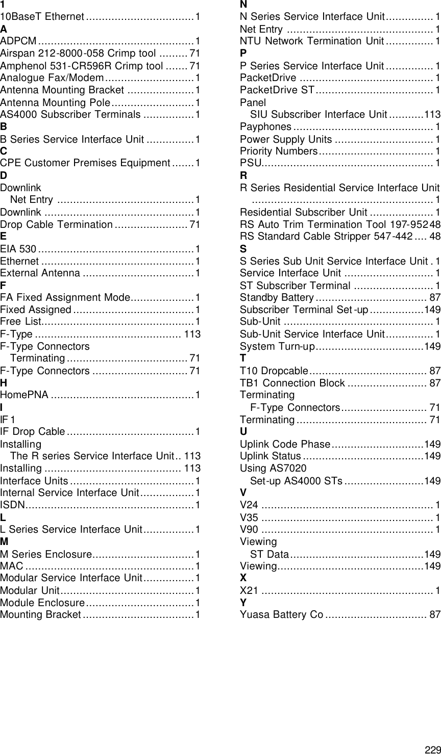  229 Index 1 10BaseT Ethernet..................................1 A ADPCM.................................................1 Airspan 212-8000-058 Crimp tool .........71 Amphenol 531-CR596R Crimp tool .......71 Analogue Fax/Modem............................1 Antenna Mounting Bracket .....................1 Antenna Mounting Pole..........................1 AS4000 Subscriber Terminals ................1 B B Series Service Interface Unit ...............1 C CPE Customer Premises Equipment.......1 D Downlink Net Entry ...........................................1 Downlink ...............................................1 Drop Cable Termination.......................71 E EIA 530.................................................1 Ethernet ................................................1 External Antenna ...................................1 F FA Fixed Assignment Mode....................1 Fixed Assigned......................................1 Free List................................................1 F-Type .............................................. 113 F-Type Connectors Terminating......................................71 F-Type Connectors ..............................71 H HomePNA .............................................1 I IF 1 IF Drop Cable........................................1 Installing The R series Service Interface Unit.. 113 Installing ........................................... 113 Interface Units.......................................1 Internal Service Interface Unit.................1 ISDN.....................................................1 L L Series Service Interface Unit................1 M M Series Enclosure................................1 MAC.....................................................1 Modular Service Interface Unit................1 Modular Unit..........................................1 Module Enclosure..................................1 Mounting Bracket...................................1 N N Series Service Interface Unit...............1 Net Entry ..............................................1 NTU Network Termination Unit...............1 P P Series Service Interface Unit...............1 PacketDrive ..........................................1 PacketDrive ST.....................................1 Panel SIU Subscriber Interface Unit...........113 Payphones............................................1 Power Supply Units ...............................1 Priority Numbers....................................1 PSU......................................................1 R R Series Residential Service Interface Unit.........................................................1 Residential Subscriber Unit ....................1 RS Auto Trim Termination Tool 197-95248 RS Standard Cable Stripper 547-442.... 48 S S Series Sub Unit Service Interface Unit .1 Service Interface Unit ............................1 ST Subscriber Terminal .........................1 Standby Battery................................... 87 Subscriber Terminal Set-up.................149 Sub-Unit ...............................................1 Sub-Unit Service Interface Unit...............1 System Turn-up..................................149 T T10 Dropcable..................................... 87 TB1 Connection Block ......................... 87 Terminating F-Type Connectors........................... 71 Terminating......................................... 71 U Uplink Code Phase.............................149 Uplink Status......................................149 Using AS7020 Set-up AS4000 STs.........................149 V V24 ......................................................1 V35 ......................................................1 V90 ......................................................1 Viewing ST Data..........................................149 Viewing..............................................149 X X21 ......................................................1 Y Yuasa Battery Co................................ 87  