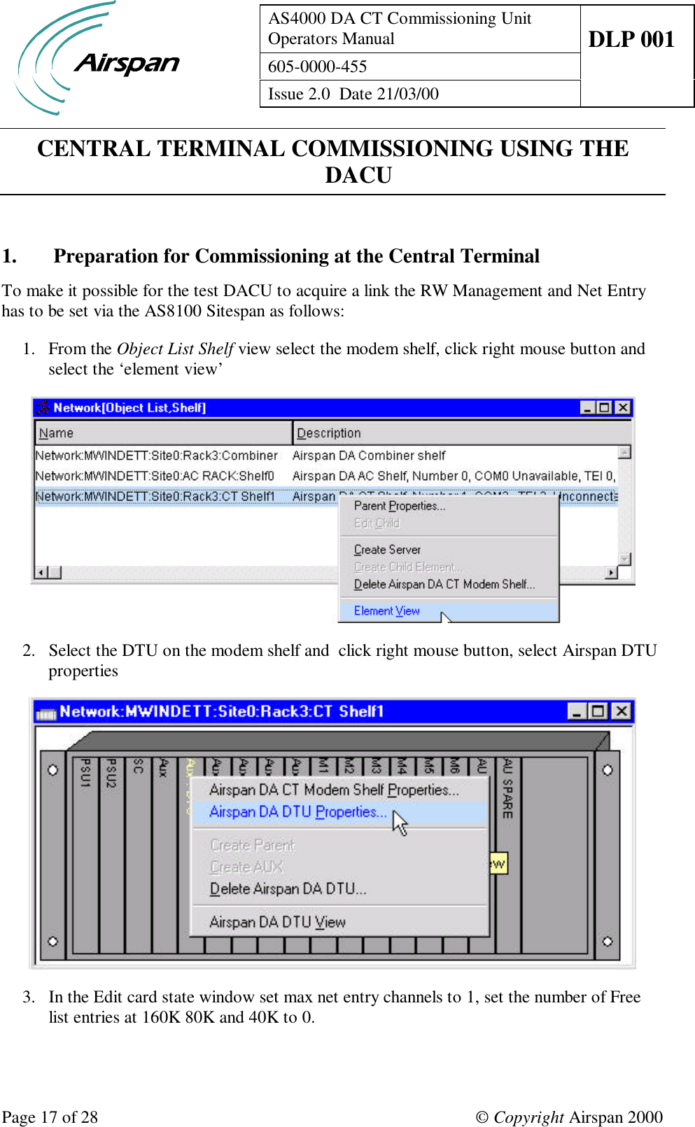 AS4000 DA CT Commissioning UnitOperators Manual DLP 001605-0000-455Issue 2.0  Date 21/03/00Page 17 of 28 © Copyright Airspan 2000CENTRAL TERMINAL COMMISSIONING USING THEDACU1. Preparation for Commissioning at the Central TerminalTo make it possible for the test DACU to acquire a link the RW Management and Net Entryhas to be set via the AS8100 Sitespan as follows:1. From the Object List Shelf view select the modem shelf, click right mouse button andselect the ‘element view’2. Select the DTU on the modem shelf and  click right mouse button, select Airspan DTUproperties3. In the Edit card state window set max net entry channels to 1, set the number of Freelist entries at 160K 80K and 40K to 0.