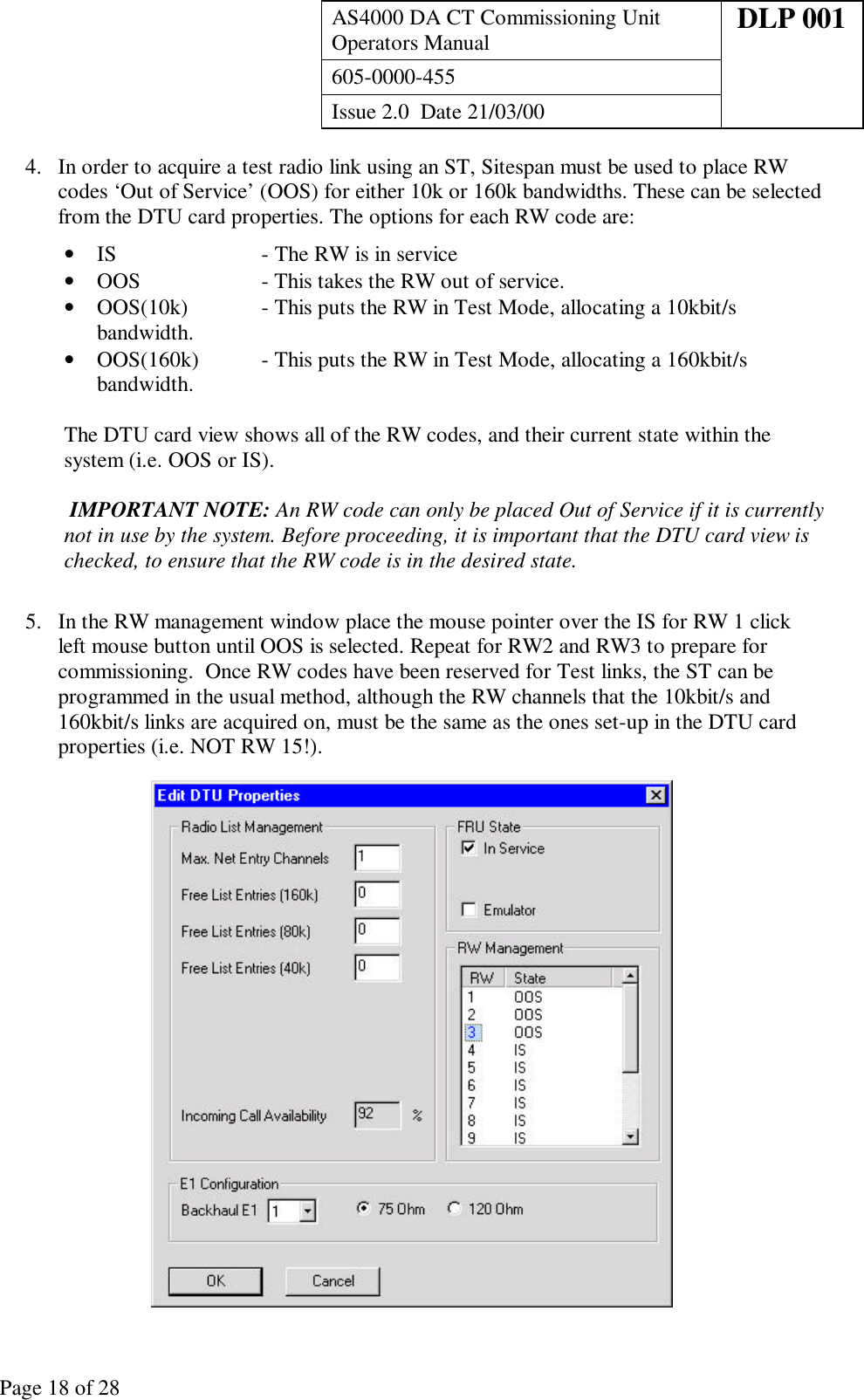 AS4000 DA CT Commissioning UnitOperators Manual DLP 001605-0000-455Issue 2.0  Date 21/03/00Page 18 of 284. In order to acquire a test radio link using an ST, Sitespan must be used to place RWcodes ‘Out of Service’ (OOS) for either 10k or 160k bandwidths. These can be selectedfrom the DTU card properties. The options for each RW code are:• IS - The RW is in service• OOS - This takes the RW out of service.• OOS(10k) - This puts the RW in Test Mode, allocating a 10kbit/sbandwidth.• OOS(160k) - This puts the RW in Test Mode, allocating a 160kbit/sbandwidth.The DTU card view shows all of the RW codes, and their current state within thesystem (i.e. OOS or IS). IMPORTANT NOTE: An RW code can only be placed Out of Service if it is currentlynot in use by the system. Before proceeding, it is important that the DTU card view ischecked, to ensure that the RW code is in the desired state.5. In the RW management window place the mouse pointer over the IS for RW 1 clickleft mouse button until OOS is selected. Repeat for RW2 and RW3 to prepare forcommissioning.  Once RW codes have been reserved for Test links, the ST can beprogrammed in the usual method, although the RW channels that the 10kbit/s and160kbit/s links are acquired on, must be the same as the ones set-up in the DTU cardproperties (i.e. NOT RW 15!).