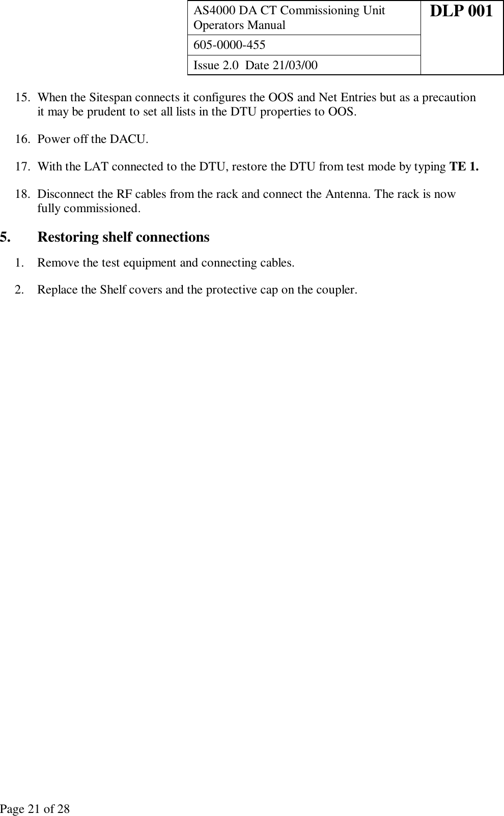 AS4000 DA CT Commissioning UnitOperators Manual DLP 001605-0000-455Issue 2.0  Date 21/03/00Page 21 of 2815. When the Sitespan connects it configures the OOS and Net Entries but as a precautionit may be prudent to set all lists in the DTU properties to OOS.16. Power off the DACU.17. With the LAT connected to the DTU, restore the DTU from test mode by typing TE 1.18. Disconnect the RF cables from the rack and connect the Antenna. The rack is nowfully commissioned.5. Restoring shelf connections1. Remove the test equipment and connecting cables.2. Replace the Shelf covers and the protective cap on the coupler.