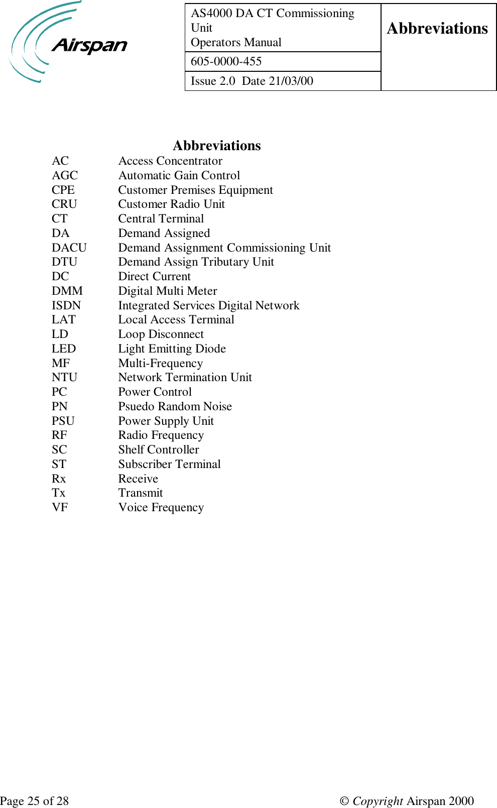 AS4000 DA CT CommissioningUnitOperators Manual Abbreviations605-0000-455Issue 2.0  Date 21/03/00Page 25 of 28 © Copyright Airspan 2000 AbbreviationsAC Access ConcentratorAGC Automatic Gain ControlCPE Customer Premises EquipmentCRU Customer Radio UnitCT Central TerminalDA  Demand AssignedDACU Demand Assignment Commissioning UnitDTU Demand Assign Tributary UnitDC Direct CurrentDMM Digital Multi MeterISDN Integrated Services Digital NetworkLAT Local Access TerminalLD Loop DisconnectLED Light Emitting DiodeMF Multi-FrequencyNTU Network Termination UnitPC Power ControlPN Psuedo Random NoisePSU Power Supply UnitRF Radio FrequencySC Shelf ControllerST Subscriber TerminalRx ReceiveTx TransmitVF Voice Frequency