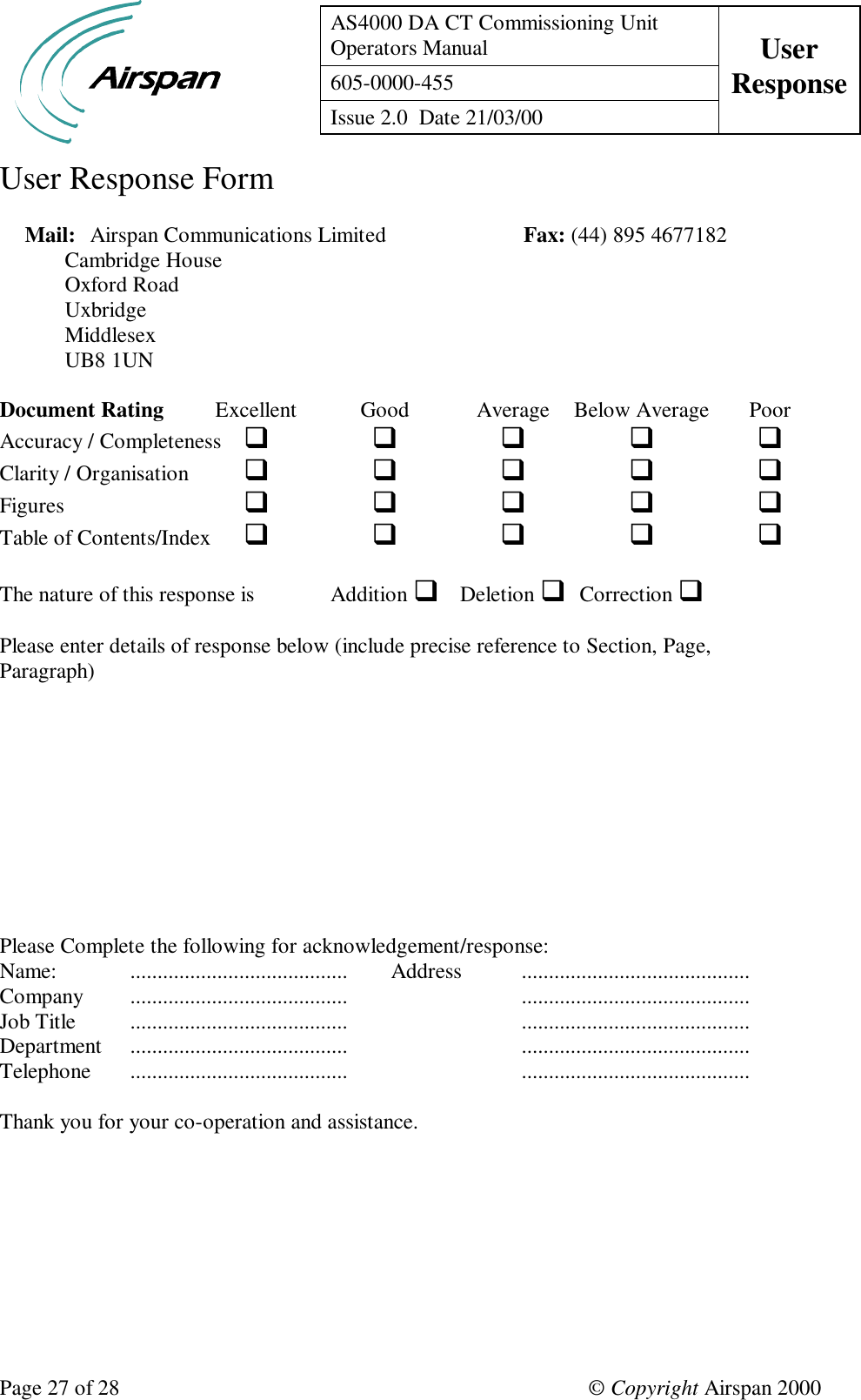 AS4000 DA CT Commissioning UnitOperators Manual User605-0000-455 ResponseIssue 2.0  Date 21/03/00Page 27 of 28 © Copyright Airspan 2000User Response FormMail: Airspan Communications Limited                         Fax: (44) 895 4677182Cambridge HouseOxford RoadUxbridgeMiddlesexUB8 1UNDocument Rating Excellent Good Average Below Average PoorAccuracy / Completeness qqqqqClarity / Organisation qqqqqFigures qqqqqTable of Contents/Index qqqqqThe nature of this response is Addition qDeletion qCorrection qPlease enter details of response below (include precise reference to Section, Page,Paragraph)Please Complete the following for acknowledgement/response:Name: ........................................ Address ..........................................Company ........................................ ..........................................Job Title ........................................ ..........................................Department ........................................ ..........................................Telephone ........................................ ..........................................Thank you for your co-operation and assistance.