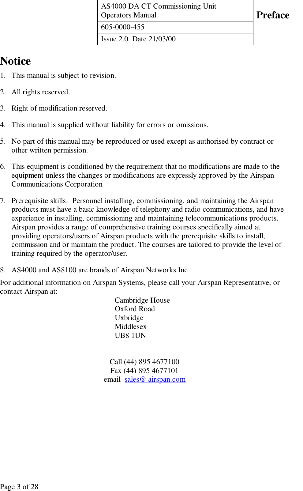 AS4000 DA CT Commissioning UnitOperators Manual Preface605-0000-455Issue 2.0  Date 21/03/00Page 3 of 28Notice1. This manual is subject to revision.2. All rights reserved.3. Right of modification reserved.4. This manual is supplied without liability for errors or omissions.5. No part of this manual may be reproduced or used except as authorised by contract orother written permission.6. This equipment is conditioned by the requirement that no modifications are made to theequipment unless the changes or modifications are expressly approved by the AirspanCommunications Corporation7. Prerequisite skills:  Personnel installing, commissioning, and maintaining the Airspanproducts must have a basic knowledge of telephony and radio communications, and haveexperience in installing, commissioning and maintaining telecommunications products.Airspan provides a range of comprehensive training courses specifically aimed atproviding operators/users of Airspan products with the prerequisite skills to install,commission and or maintain the product. The courses are tailored to provide the level oftraining required by the operator/user.8. AS4000 and AS8100 are brands of Airspan Networks IncFor additional information on Airspan Systems, please call your Airspan Representative, orcontact Airspan at: Cambridge HouseOxford RoadUxbridgeMiddlesexUB8 1UNCall (44) 895 4677100Fax (44) 895 4677101email  sales@ airspan.com