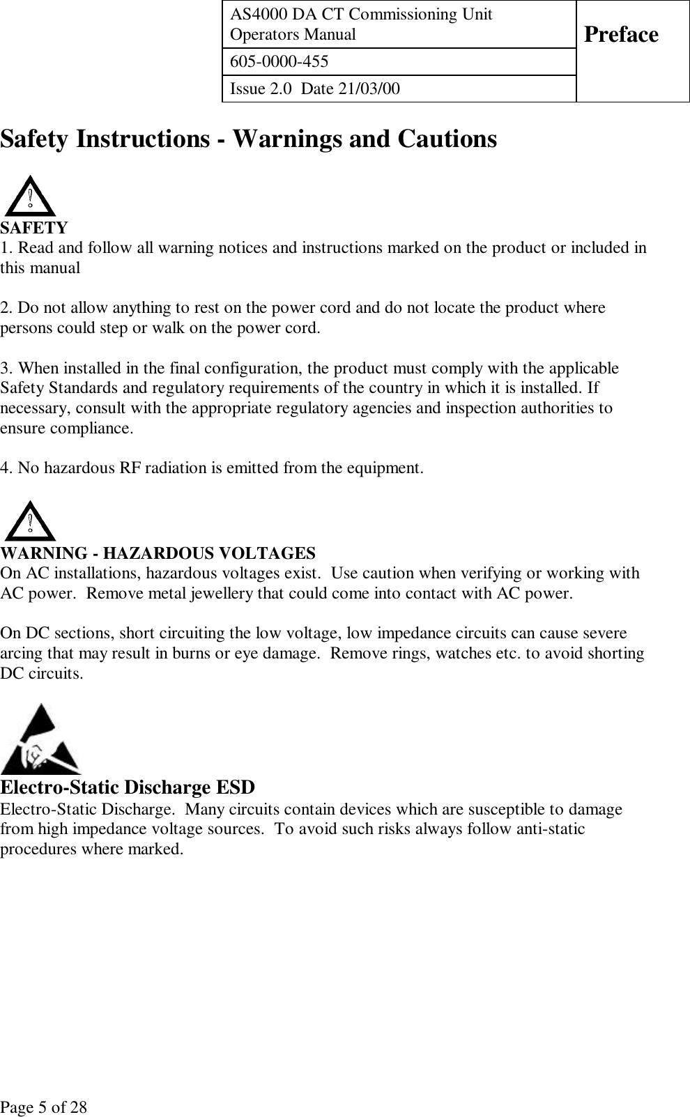 AS4000 DA CT Commissioning UnitOperators Manual Preface605-0000-455Issue 2.0  Date 21/03/00Page 5 of 28Safety Instructions - Warnings and CautionsSAFETY1. Read and follow all warning notices and instructions marked on the product or included inthis manual2. Do not allow anything to rest on the power cord and do not locate the product wherepersons could step or walk on the power cord.3. When installed in the final configuration, the product must comply with the applicableSafety Standards and regulatory requirements of the country in which it is installed. Ifnecessary, consult with the appropriate regulatory agencies and inspection authorities toensure compliance.4. No hazardous RF radiation is emitted from the equipment.WARNING - HAZARDOUS VOLTAGESOn AC installations, hazardous voltages exist.  Use caution when verifying or working withAC power.  Remove metal jewellery that could come into contact with AC power.On DC sections, short circuiting the low voltage, low impedance circuits can cause severearcing that may result in burns or eye damage.  Remove rings, watches etc. to avoid shortingDC circuits.Electro-Static Discharge ESDElectro-Static Discharge.  Many circuits contain devices which are susceptible to damagefrom high impedance voltage sources.  To avoid such risks always follow anti-staticprocedures where marked.