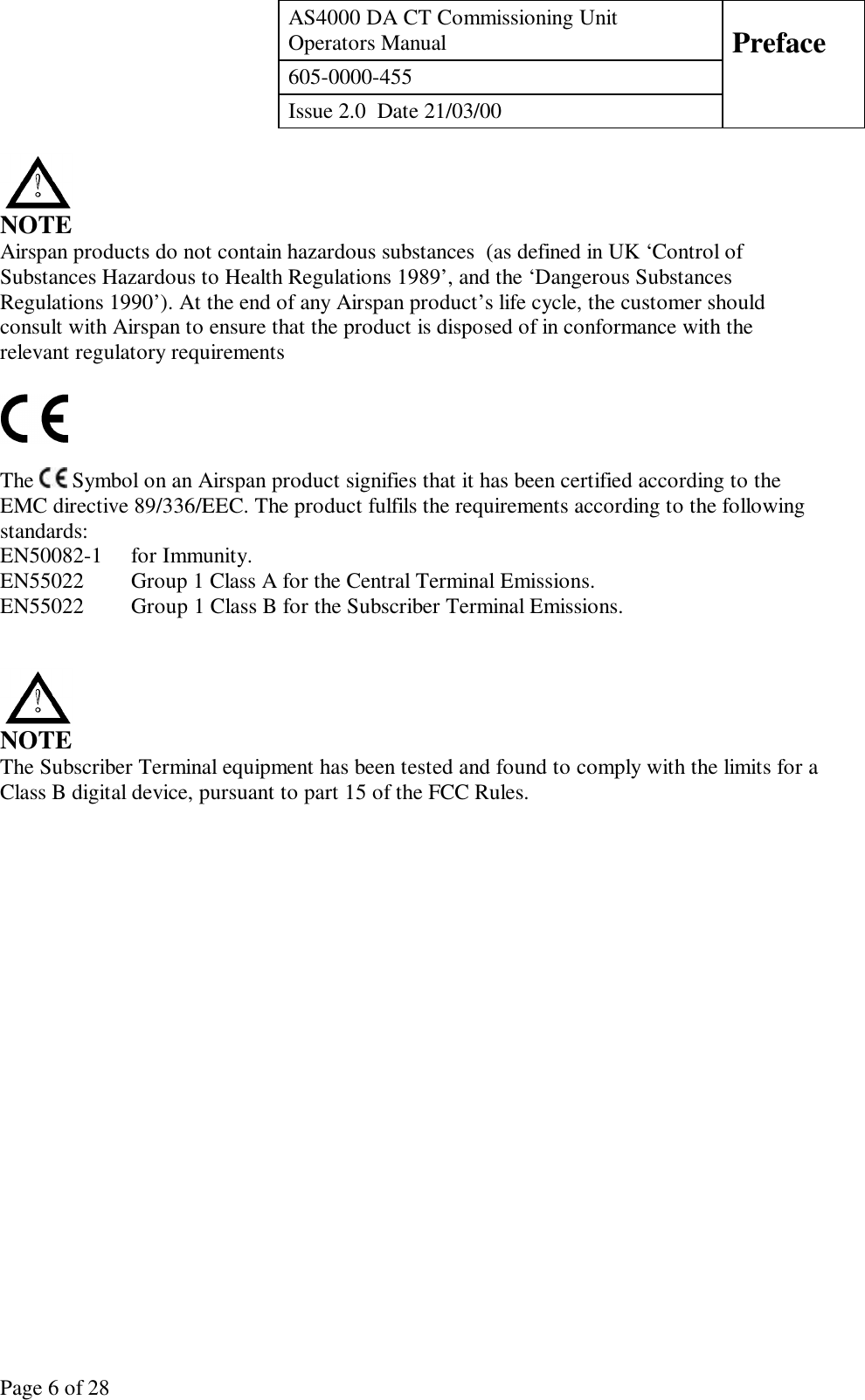 AS4000 DA CT Commissioning UnitOperators Manual Preface605-0000-455Issue 2.0  Date 21/03/00Page 6 of 28NOTEAirspan products do not contain hazardous substances  (as defined in UK ‘Control ofSubstances Hazardous to Health Regulations 1989’, and the ‘Dangerous SubstancesRegulations 1990’). At the end of any Airspan product’s life cycle, the customer shouldconsult with Airspan to ensure that the product is disposed of in conformance with therelevant regulatory requirementsThe   Symbol on an Airspan product signifies that it has been certified according to theEMC directive 89/336/EEC. The product fulfils the requirements according to the followingstandards:EN50082-1 for Immunity.EN55022  Group 1 Class A for the Central Terminal Emissions.EN55022  Group 1 Class B for the Subscriber Terminal Emissions.NOTEThe Subscriber Terminal equipment has been tested and found to comply with the limits for aClass B digital device, pursuant to part 15 of the FCC Rules.