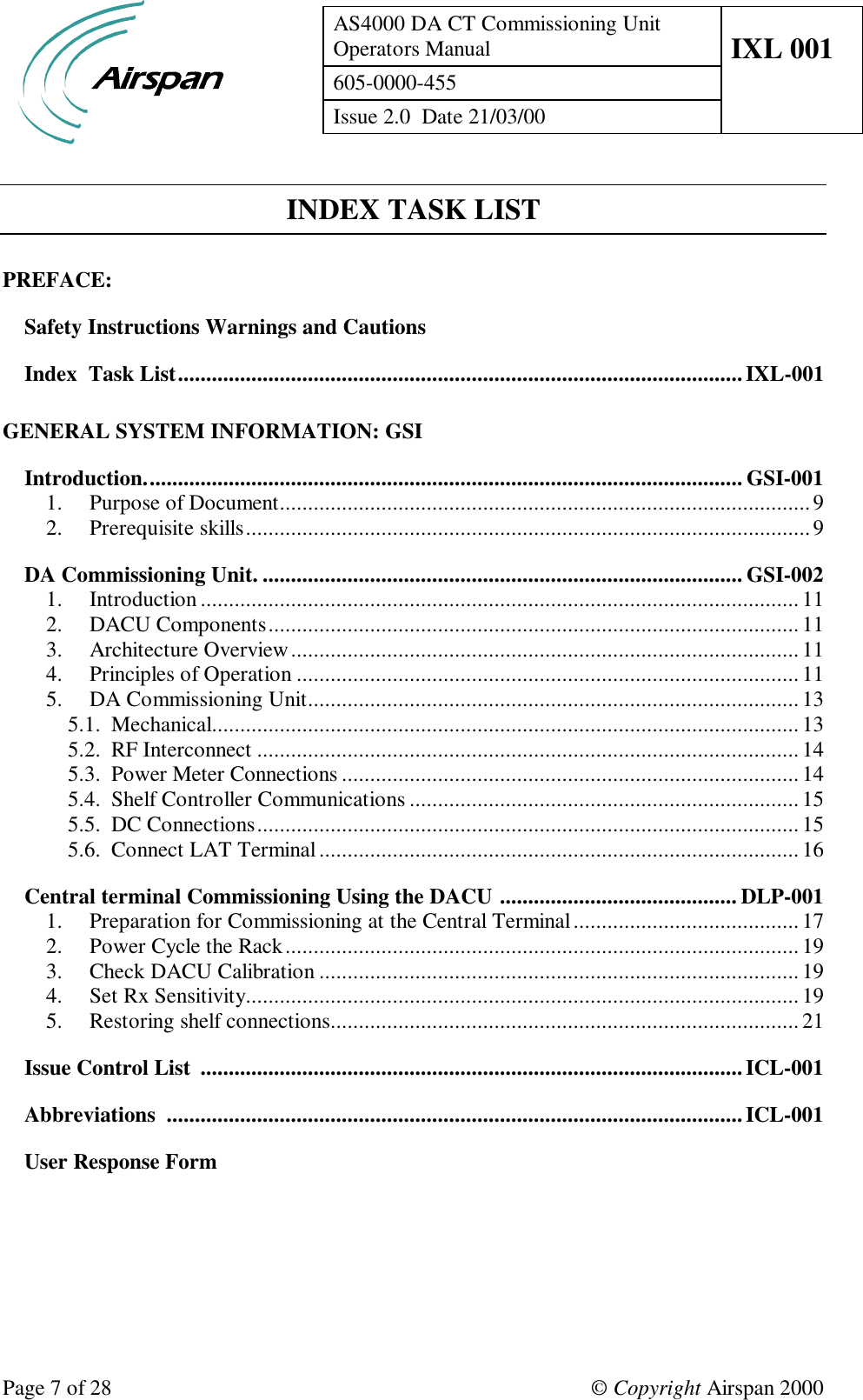 AS4000 DA CT Commissioning UnitOperators Manual IXL 001605-0000-455Issue 2.0  Date 21/03/00Page 7 of 28 © Copyright Airspan 2000INDEX TASK LISTPREFACE:Safety Instructions Warnings and CautionsIndex  Task List....................................................................................................IXL-001GENERAL SYSTEM INFORMATION: GSIIntroduction.......................................................................................................... GSI-0011. Purpose of Document..............................................................................................92. Prerequisite skills....................................................................................................9DA Commissioning Unit. ..................................................................................... GSI-0021. Introduction ..........................................................................................................112. DACU Components..............................................................................................113. Architecture Overview.......................................................................................... 114. Principles of Operation .........................................................................................115. DA Commissioning Unit.......................................................................................135.1. Mechanical........................................................................................................135.2. RF Interconnect ................................................................................................145.3. Power Meter Connections .................................................................................145.4. Shelf Controller Communications .....................................................................155.5. DC Connections................................................................................................155.6. Connect LAT Terminal ..................................................................................... 16Central terminal Commissioning Using the DACU .......................................... DLP-0011. Preparation for Commissioning at the Central Terminal........................................172. Power Cycle the Rack........................................................................................... 193. Check DACU Calibration .....................................................................................194. Set Rx Sensitivity..................................................................................................195. Restoring shelf connections...................................................................................21Issue Control List  ................................................................................................ICL-001Abbreviations  ......................................................................................................ICL-001User Response Form