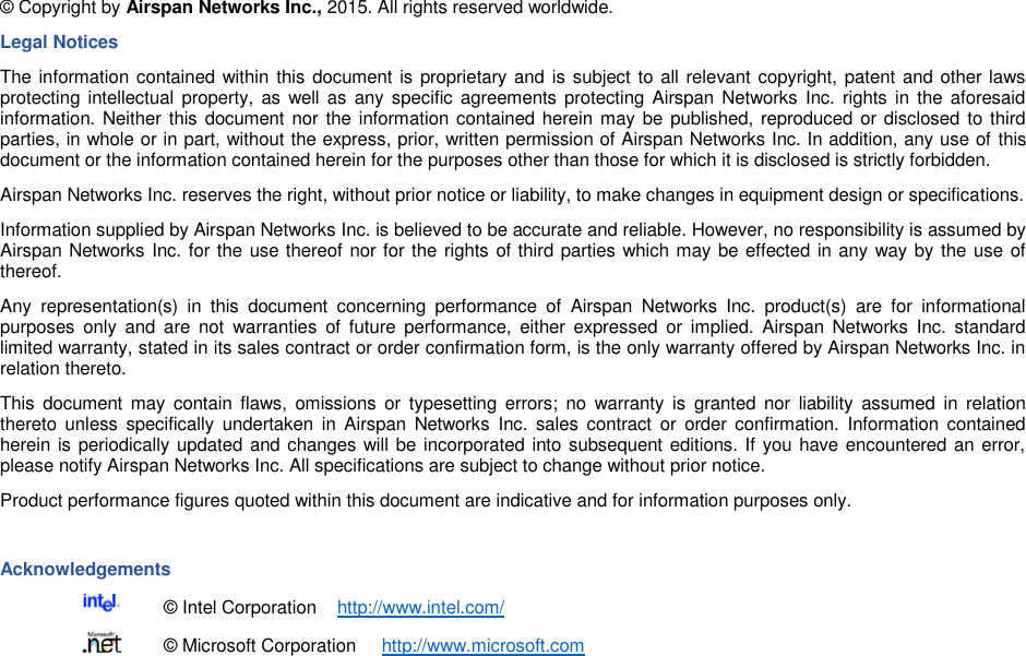    © Copyright by Airspan Networks Inc., 2015. All rights reserved worldwide. Legal Notices The information contained within this document is proprietary and is subject to all relevant copyright, patent and other laws protecting intellectual  property, as  well as  any  specific  agreements protecting  Airspan Networks  Inc. rights in  the  aforesaid information. Neither this document nor the information contained herein may be  published, reproduced or disclosed to third parties, in whole or in part, without the express, prior, written permission of Airspan Networks Inc. In addition, any use of this document or the information contained herein for the purposes other than those for which it is disclosed is strictly forbidden. Airspan Networks Inc. reserves the right, without prior notice or liability, to make changes in equipment design or specifications. Information supplied by Airspan Networks Inc. is believed to be accurate and reliable. However, no responsibility is assumed by Airspan Networks Inc. for the use thereof nor for the rights of third parties which may be effected in any way by the use of thereof. Any  representation(s)  in  this  document  concerning  performance  of  Airspan  Networks  Inc.  product(s)  are  for  informational purposes  only  and  are  not  warranties  of  future  performance,  either expressed  or  implied.  Airspan  Networks  Inc.  standard limited warranty, stated in its sales contract or order confirmation form, is the only warranty offered by Airspan Networks Inc. in relation thereto. This  document  may  contain  flaws,  omissions  or  typesetting  errors;  no  warranty  is  granted  nor  liability  assumed  in  relation thereto  unless  specifically  undertaken in  Airspan  Networks  Inc.  sales  contract  or  order confirmation.  Information  contained herein is periodically updated and changes will be incorporated into subsequent editions. If you have encountered an error, please notify Airspan Networks Inc. All specifications are subject to change without prior notice. Product performance figures quoted within this document are indicative and for information purposes only.  Acknowledgements   © Intel Corporation    http://www.intel.com/   © Microsoft Corporation     http://www.microsoft.com 