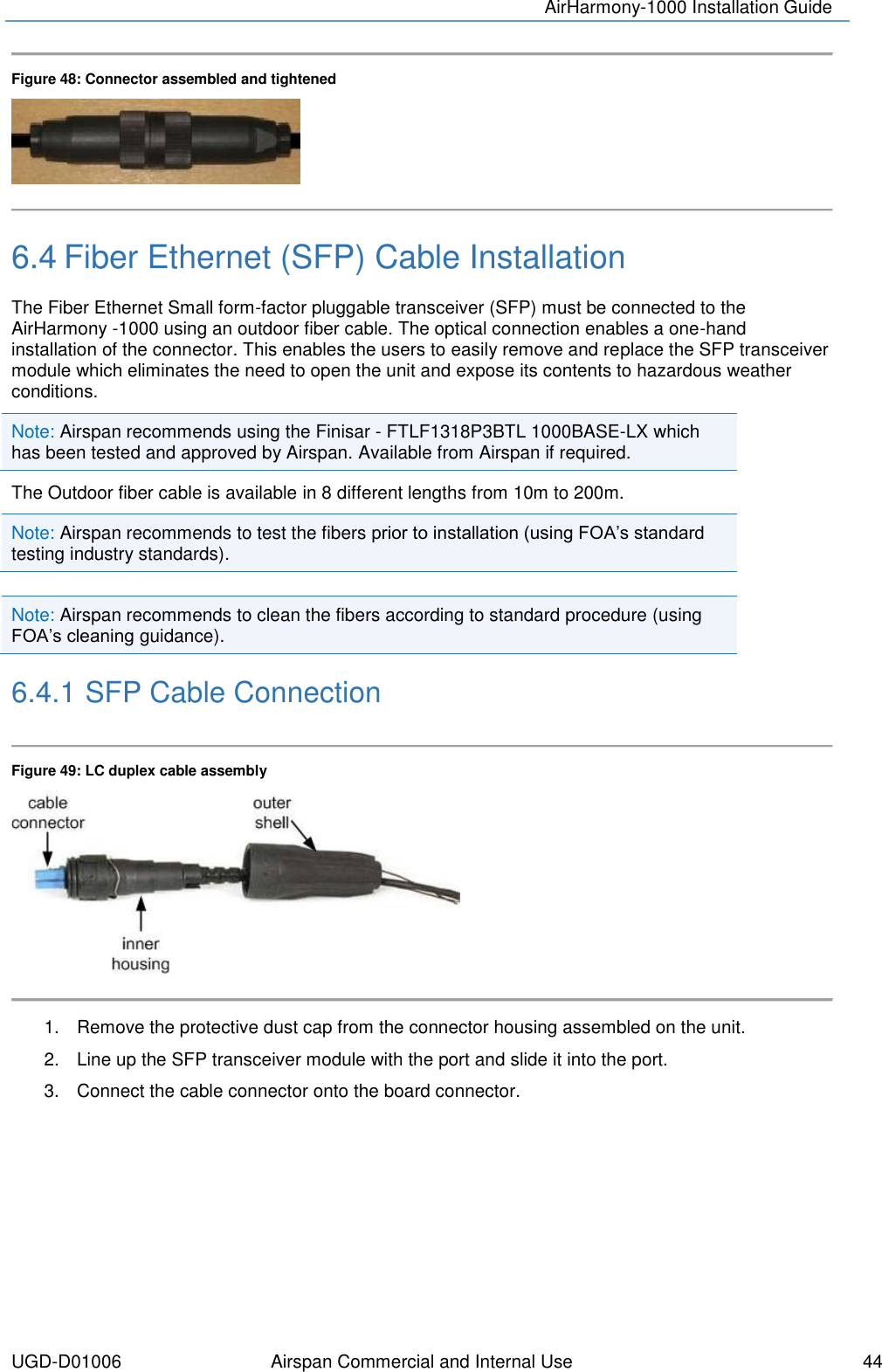 AirHarmony-1000 Installation Guide  UGD-D01006 Airspan Commercial and Internal Use    44   Figure 48: Connector assembled and tightened   6.4 Fiber Ethernet (SFP) Cable Installation The Fiber Ethernet Small form-factor pluggable transceiver (SFP) must be connected to the AirHarmony -1000 using an outdoor fiber cable. The optical connection enables a one-hand installation of the connector. This enables the users to easily remove and replace the SFP transceiver module which eliminates the need to open the unit and expose its contents to hazardous weather conditions. Note: Airspan recommends using the Finisar - FTLF1318P3BTL 1000BASE-LX which has been tested and approved by Airspan. Available from Airspan if required. The Outdoor fiber cable is available in 8 different lengths from 10m to 200m. Note: Airspan recommends to test the fibers prior to installation (using FOA’s standard testing industry standards).  Note: Airspan recommends to clean the fibers according to standard procedure (using FOA’s cleaning guidance). 6.4.1 SFP Cable Connection  Figure 49: LC duplex cable assembly   1.  Remove the protective dust cap from the connector housing assembled on the unit. 2.  Line up the SFP transceiver module with the port and slide it into the port. 3.  Connect the cable connector onto the board connector.    