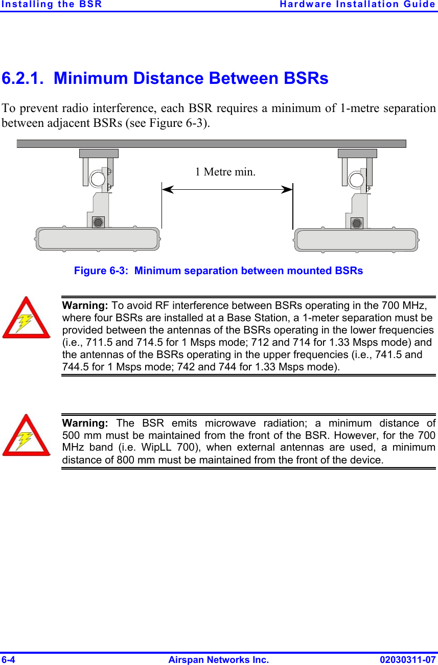 Installing the BSR  Hardware Installation Guide 6.2.1.  Minimum Distance Between BSRs To prevent radio interference, each BSR requires a minimum of 1-metre separation between adjacent BSRs (see Figure  6-3). 1 Metre min.  Figure  6-3:  Minimum separation between mounted BSRs  Warning: To avoid RF interference between BSRs operating in the 700 MHz, where four BSRs are installed at a Base Station, a 1-meter separation must be provided between the antennas of the BSRs operating in the lower frequencies (i.e., 711.5 and 714.5 for 1 Msps mode; 712 and 714 for 1.33 Msps mode) and the antennas of the BSRs operating in the upper frequencies (i.e., 741.5 and 744.5 for 1 Msps mode; 742 and 744 for 1.33 Msps mode).   Warning: The BSR emits microwave radiation; a minimum distance of500 mm must be maintained from the front of the BSR. However, for the 700 MHz band (i.e. WipLL 700), when external antennas are used, a minimumdistance of 800 mm must be maintained from the front of the device.  6-4  Airspan Networks Inc.  02030311-07 