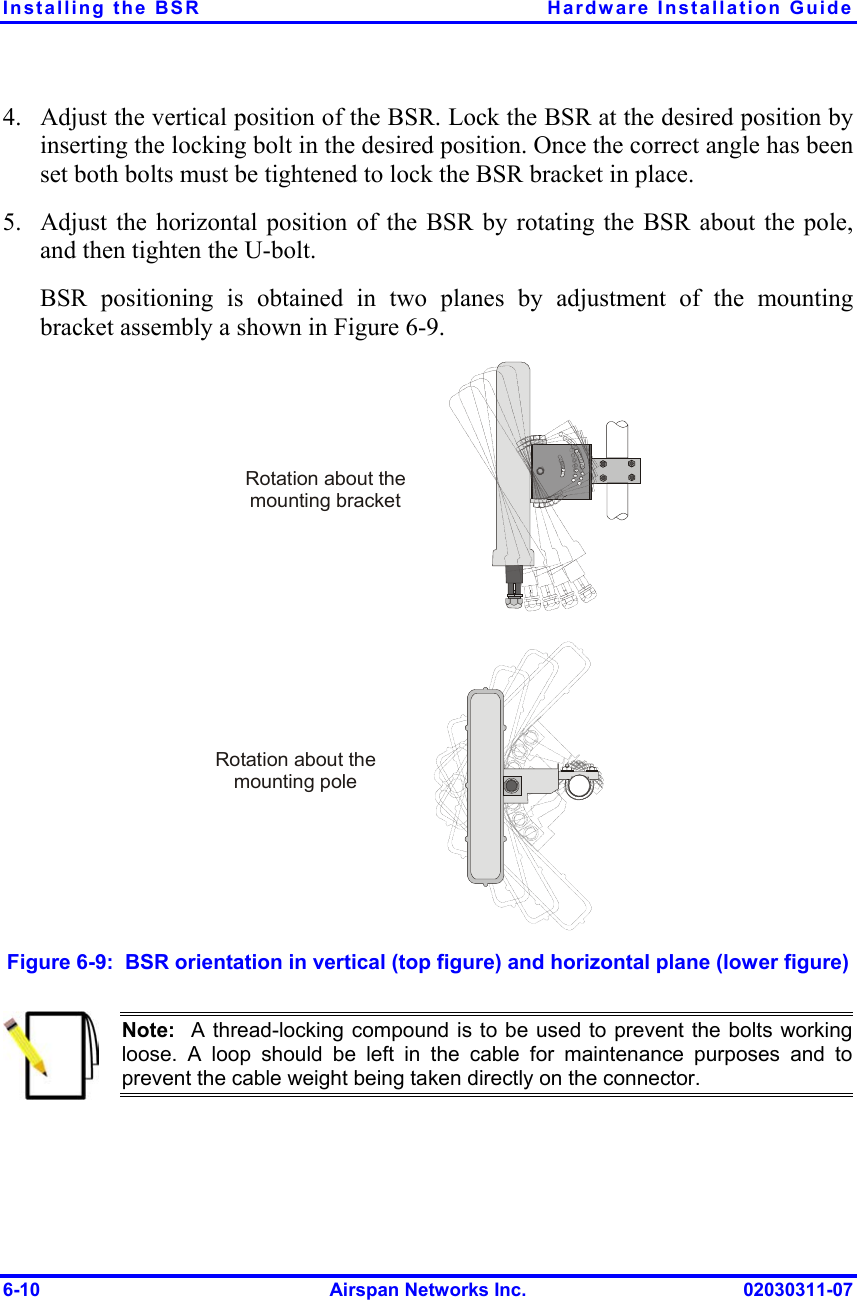 Installing the BSR  Hardware Installation Guide 4. 5. Adjust the vertical position of the BSR. Lock the BSR at the desired position by inserting the locking bolt in the desired position. Once the correct angle has been set both bolts must be tightened to lock the BSR bracket in place. Adjust the horizontal position of the BSR by rotating the BSR about the pole, and then tighten the U-bolt. BSR positioning is obtained in two planes by adjustment of the mounting bracket assembly a shown in Figure  6-9.  Rotation about the mounting poleRotation about the mounting bracket Figure  6-9:  BSR orientation in vertical (top figure) and horizontal plane (lower figure)  Note:  A thread-locking compound is to be used to prevent the bolts workingloose. A loop should be left in the cable for maintenance purposes and to prevent the cable weight being taken directly on the connector. 6-10  Airspan Networks Inc.  02030311-07 