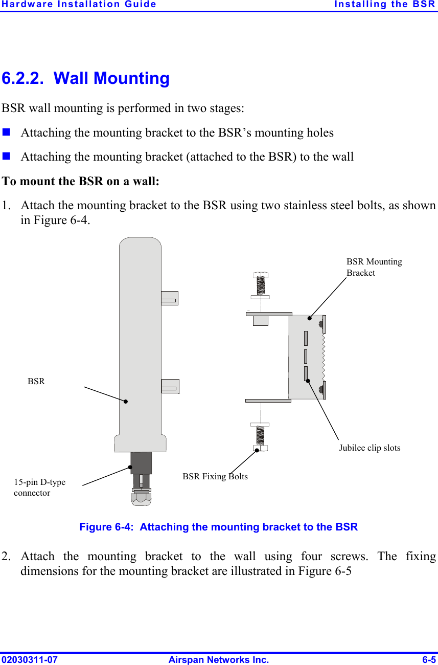 Hardware Installation Guide  Installing the BSR 6.2.2.  Wall Mounting BSR wall mounting is performed in two stages:   1. Attaching the mounting bracket to the BSR’s mounting holes Attaching the mounting bracket (attached to the BSR) to the wall To mount the BSR on a wall: Attach the mounting bracket to the BSR using two stainless steel bolts, as shown in Figure  6-4. Jubilee clip slots BSR BSR Fixing BoltsBSR Mounting Bracket 15-pin D-type connector  Figure  6-4:  Attaching the mounting bracket to the BSR 2. Attach the mounting bracket to the wall using four screws. The fixing dimensions for the mounting bracket are illustrated in Figure  6-5 02030311-07  Airspan Networks Inc.  6-5 