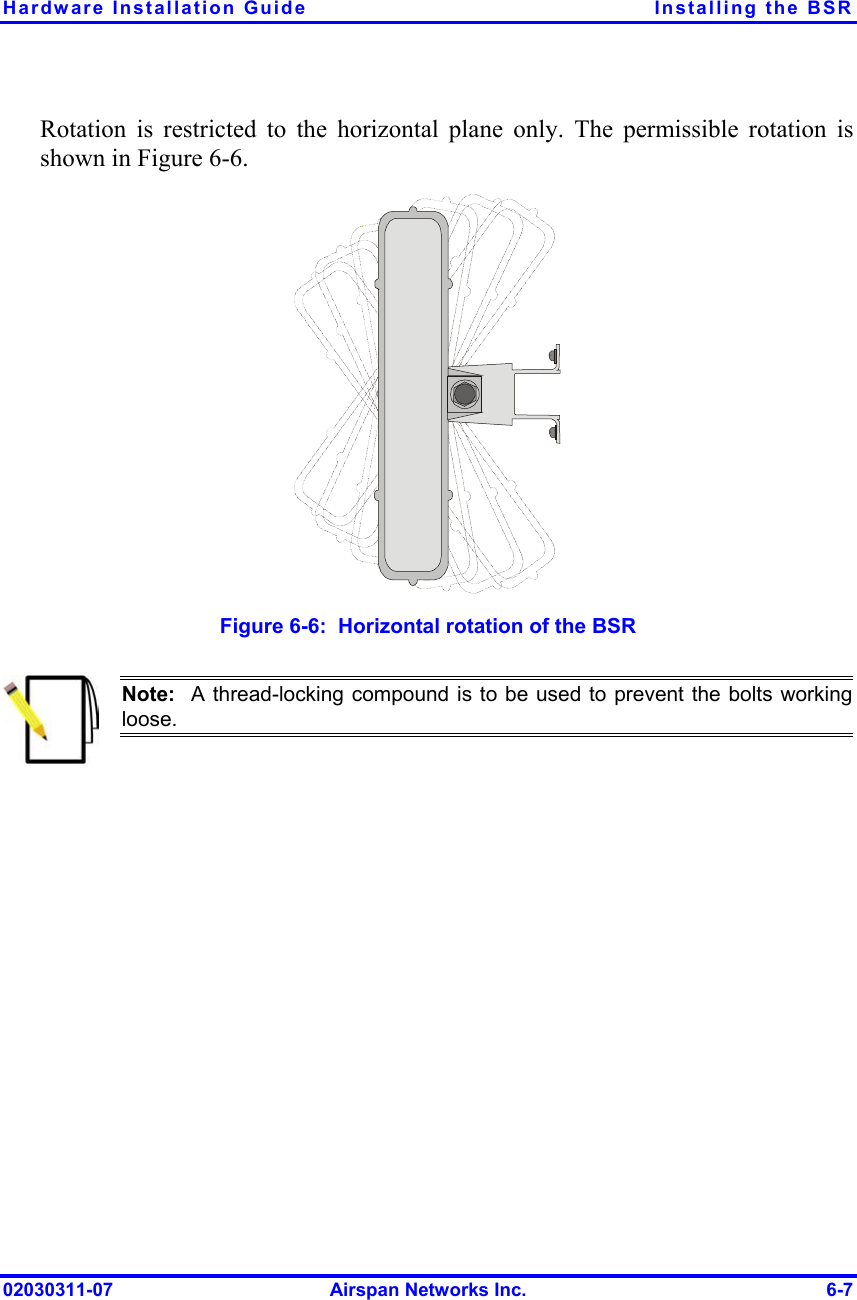 Hardware Installation Guide  Installing the BSR Rotation is restricted to the horizontal plane only. The permissible rotation is shown in Figure  6-6.   Figure  6-6:  Horizontal rotation of the BSR  Note:  A thread-locking compound is to be used to prevent the bolts workingloose.  02030311-07  Airspan Networks Inc.  6-7 