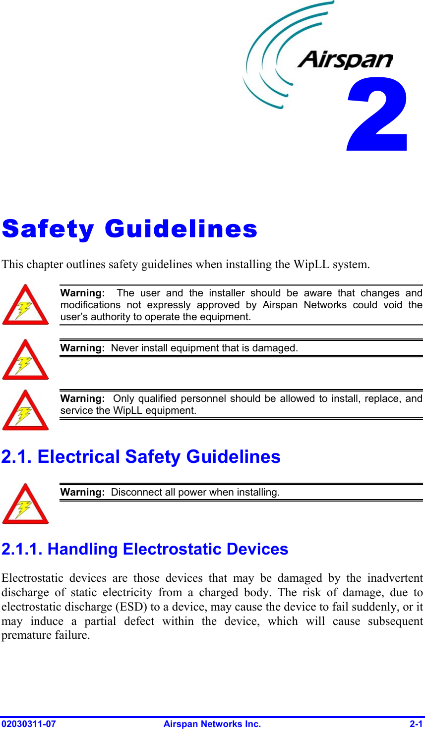 2    Safety Guidelines This chapter outlines safety guidelines when installing the WipLL system.  Warning:  The user and the installer should be aware that changes andmodifications not expressly approved by Airspan Networks could void theuser’s authority to operate the equipment.  Warning:  Never install equipment that is damaged.  Warning:  Only qualified personnel should be allowed to install, replace, andservice the WipLL equipment. 2.1. Electrical Safety Guidelines  Warning:  Disconnect all power when installing. 2.1.1. Handling Electrostatic Devices Electrostatic devices are those devices that may be damaged by the inadvertent discharge of static electricity from a charged body. The risk of damage, due to electrostatic discharge (ESD) to a device, may cause the device to fail suddenly, or it may induce a partial defect within the device, which will cause subsequent premature failure. 02030311-07  Airspan Networks Inc.  2-1 