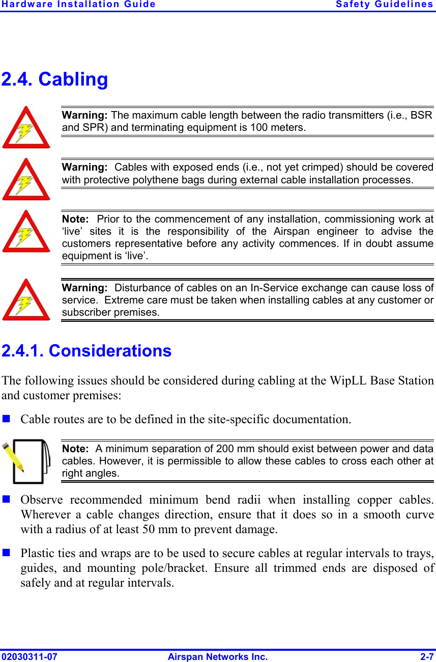 Hardware Installation Guide  Safety Guidelines 2.4. Cabling  Warning: The maximum cable length between the radio transmitters (i.e., BSR and SPR) and terminating equipment is 100 meters.  Warning:  Cables with exposed ends (i.e., not yet crimped) should be coveredwith protective polythene bags during external cable installation processes.   Note:  Prior to the commencement of any installation, commissioning work at ‘live’ sites it is the responsibility of the Airspan engineer to advise thecustomers representative before any activity commences. If in doubt assumeequipment is ‘live’.    Warning:  Disturbance of cables on an In-Service exchange can cause loss of service.  Extreme care must be taken when installing cables at any customer orsubscriber premises. 2.4.1. Considerations The following issues should be considered during cabling at the WipLL Base Station and customer premises:  Cable routes are to be defined in the site-specific documentation.  Note:  A minimum separation of 200 mm should exist between power and datacables. However, it is permissible to allow these cables to cross each other atright angles.   Observe recommended minimum bend radii when installing copper cables. Wherever a cable changes direction, ensure that it does so in a smooth curve with a radius of at least 50 mm to prevent damage. Plastic ties and wraps are to be used to secure cables at regular intervals to trays, guides, and mounting pole/bracket. Ensure all trimmed ends are disposed of safely and at regular intervals. 02030311-07  Airspan Networks Inc.  2-7 