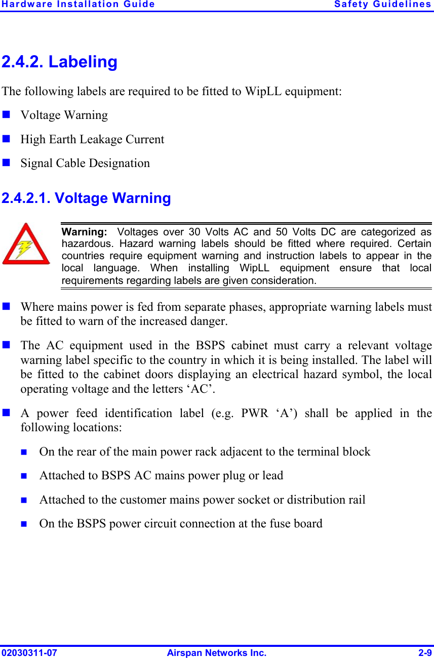 Hardware Installation Guide  Safety Guidelines 2.4.2. Labeling The following labels are required to be fitted to WipLL equipment:    Voltage Warning High Earth Leakage Current Signal Cable Designation 2.4.2.1. Voltage Warning  Warning:  Voltages over 30 Volts AC and 50 Volts DC are categorized as hazardous. Hazard warning labels should be fitted where required. Certaincountries require equipment warning and instruction labels to appear in thelocal language. When installing WipLL equipment ensure that localrequirements regarding labels are given consideration.        Where mains power is fed from separate phases, appropriate warning labels must be fitted to warn of the increased danger.  The AC equipment used in the BSPS cabinet must carry a relevant voltage warning label specific to the country in which it is being installed. The label will be fitted to the cabinet doors displaying an electrical hazard symbol, the local operating voltage and the letters ‘AC’. A power feed identification label (e.g. PWR ‘A’) shall be applied in the following locations: On the rear of the main power rack adjacent to the terminal block Attached to BSPS AC mains power plug or lead Attached to the customer mains power socket or distribution rail On the BSPS power circuit connection at the fuse board 02030311-07  Airspan Networks Inc.  2-9 