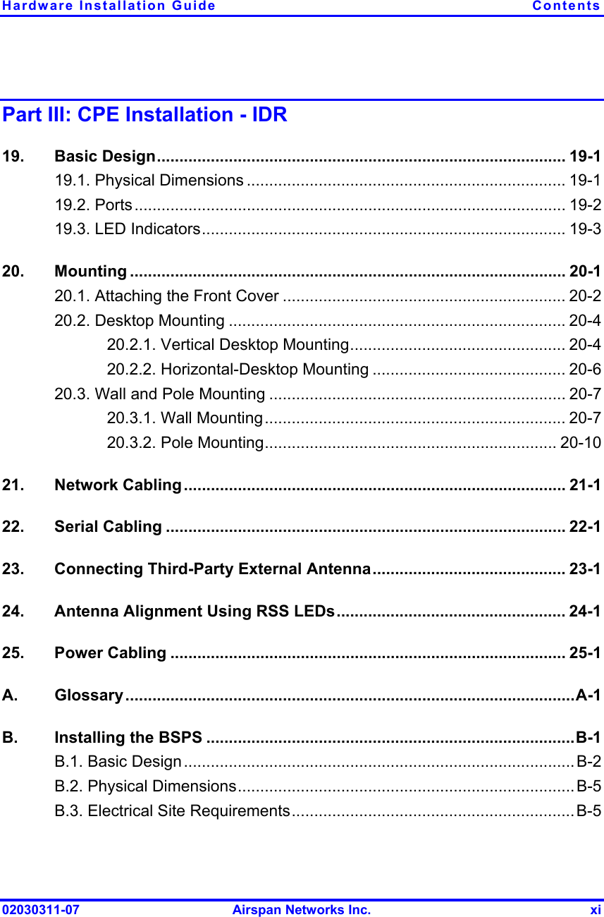 Hardware Installation Guide  Contents 02030311-07  Airspan Networks Inc.  xi Part III: CPE Installation - IDR 19. Basic Design........................................................................................... 19-1 19.1. Physical Dimensions ....................................................................... 19-1 19.2. Ports................................................................................................ 19-2 19.3. LED Indicators................................................................................. 19-3 20. Mounting ................................................................................................. 20-1 20.1. Attaching the Front Cover ............................................................... 20-2 20.2. Desktop Mounting ........................................................................... 20-4 20.2.1. Vertical Desktop Mounting................................................ 20-4 20.2.2. Horizontal-Desktop Mounting ........................................... 20-6 20.3. Wall and Pole Mounting .................................................................. 20-7 20.3.1. Wall Mounting................................................................... 20-7 20.3.2. Pole Mounting................................................................. 20-10 21. Network Cabling..................................................................................... 21-1 22. Serial Cabling ......................................................................................... 22-1 23.  Connecting Third-Party External Antenna........................................... 23-1 24.  Antenna Alignment Using RSS LEDs................................................... 24-1 25. Power Cabling ........................................................................................ 25-1 A. Glossary....................................................................................................A-1 B.  Installing the BSPS ..................................................................................B-1 B.1. Basic Design.......................................................................................B-2 B.2. Physical Dimensions...........................................................................B-5 B.3. Electrical Site Requirements...............................................................B-5 