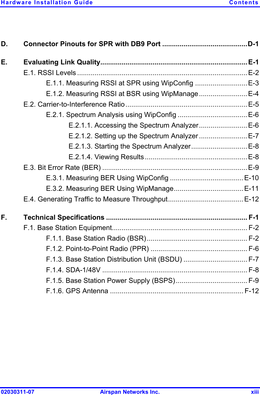 Hardware Installation Guide  Contents 02030311-07  Airspan Networks Inc.  xiii D.  Connector Pinouts for SPR with DB9 Port ............................................D-1 E.  Evaluating Link Quality............................................................................E-1 E.1. RSSI Levels ........................................................................................E-2 E.1.1. Measuring RSSI at SPR using WipConfig ...........................E-3 E.1.2. Measuring RSSI at BSR using WipManage.........................E-4 E.2. Carrier-to-Interference Ratio............................................................... E-5 E.2.1. Spectrum Analysis using WipConfig ....................................E-6 E.2.1.1. Accessing the Spectrum Analyzer.........................E-6 E.2.1.2. Setting up the Spectrum Analyzer .........................E-7 E.2.1.3. Starting the Spectrum Analyzer.............................E-8 E.2.1.4. Viewing Results ..................................................... E-8 E.3. Bit Error Rate (BER) ........................................................................... E-9 E.3.1. Measuring BER Using WipConfig ......................................E-10 E.3.2. Measuring BER Using WipManage.................................... E-11 E.4. Generating Traffic to Measure Throughput.......................................E-12 F. Technical Specifications ......................................................................... F-1 F.1. Base Station Equipment...................................................................... F-2 F.1.1. Base Station Radio (BSR).................................................... F-2 F.1.2. Point-to-Point Radio (PPR) .................................................. F-6 F.1.3. Base Station Distribution Unit (BSDU) ................................. F-7 F.1.4. SDA-1/48V ........................................................................... F-8 F.1.5. Base Station Power Supply (BSPS)..................................... F-9 F.1.6. GPS Antenna ..................................................................... F-12 