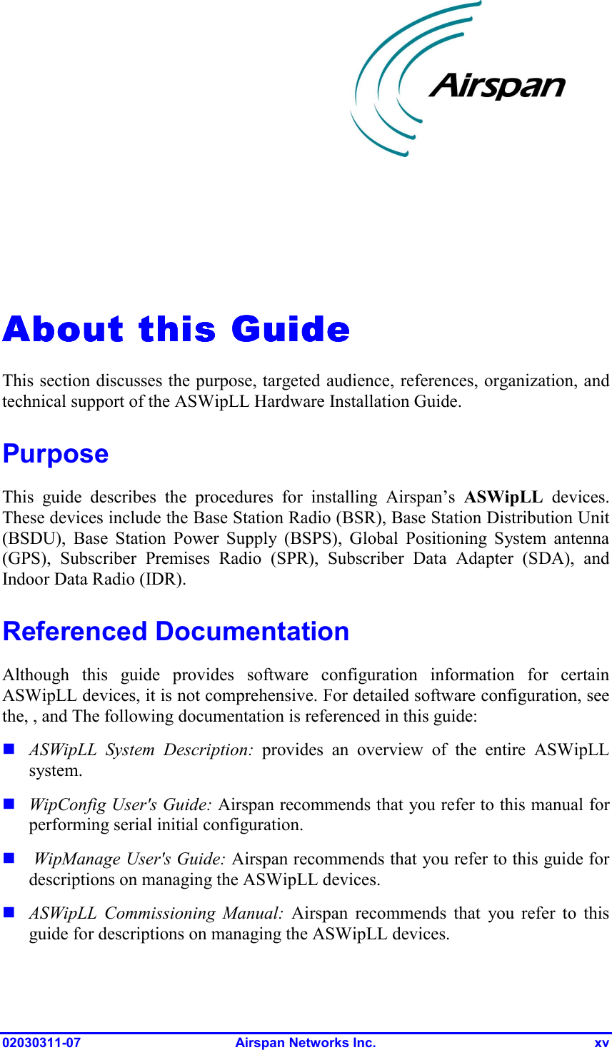  02030311-07 Airspan Networks Inc.  xv   About this GuideAbout this GuideAbout this GuideAbout this Guide    This section discusses the purpose, targeted audience, references, organization, and technical support of the ASWipLL Hardware Installation Guide.  Purpose This guide describes the procedures for installing Airspan’s ASWipLL devices. These devices include the Base Station Radio (BSR), Base Station Distribution Unit (BSDU), Base Station Power Supply (BSPS), Global Positioning System antenna (GPS), Subscriber Premises Radio (SPR), Subscriber Data Adapter (SDA), and Indoor Data Radio (IDR). Referenced Documentation Although this guide provides software configuration information for certain ASWipLL devices, it is not comprehensive. For detailed software configuration, see the, , and The following documentation is referenced in this guide: ! ASWipLL System Description: provides an overview of the entire ASWipLL system. ! WipConfig User&apos;s Guide: Airspan recommends that you refer to this manual for performing serial initial configuration. !  WipManage User&apos;s Guide: Airspan recommends that you refer to this guide for descriptions on managing the ASWipLL devices. ! ASWipLL Commissioning Manual: Airspan recommends that you refer to this guide for descriptions on managing the ASWipLL devices.  
