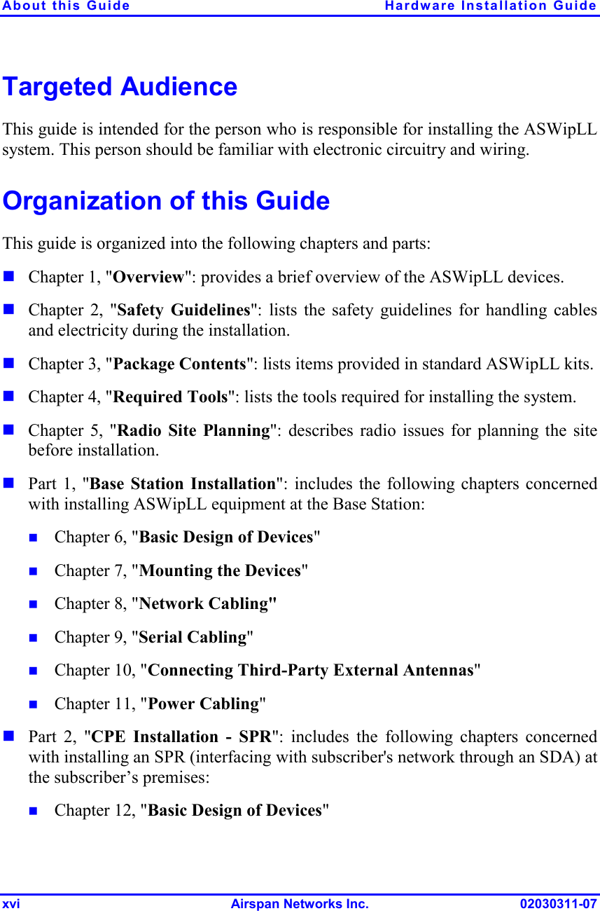 About this Guide  Hardware Installation Guide xvi Airspan Networks Inc. 02030311-07 Targeted Audience This guide is intended for the person who is responsible for installing the ASWipLL system. This person should be familiar with electronic circuitry and wiring. Organization of this Guide This guide is organized into the following chapters and parts: ! Chapter 1, &quot;Overview&quot;: provides a brief overview of the ASWipLL devices. ! Chapter 2, &quot;Safety Guidelines&quot;: lists the safety guidelines for handling cables and electricity during the installation. ! Chapter 3, &quot;Package Contents&quot;: lists items provided in standard ASWipLL kits. ! Chapter 4, &quot;Required Tools&quot;: lists the tools required for installing the system. ! Chapter 5, &quot;Radio Site Planning&quot;: describes radio issues for planning the site before installation. ! Part 1, &quot;Base Station Installation&quot;: includes the following chapters concerned with installing ASWipLL equipment at the Base Station: !  Chapter 6, &quot;Basic Design of Devices&quot; !  Chapter 7, &quot;Mounting the Devices&quot; !  Chapter 8, &quot;Network Cabling&quot; !  Chapter 9, &quot;Serial Cabling&quot; !  Chapter 10, &quot;Connecting Third-Party External Antennas&quot; !  Chapter 11, &quot;Power Cabling&quot; ! Part 2, &quot;CPE Installation - SPR&quot;: includes the following chapters concerned with installing an SPR (interfacing with subscriber&apos;s network through an SDA) at the subscriber’s premises: !  Chapter 12, &quot;Basic Design of Devices&quot; 