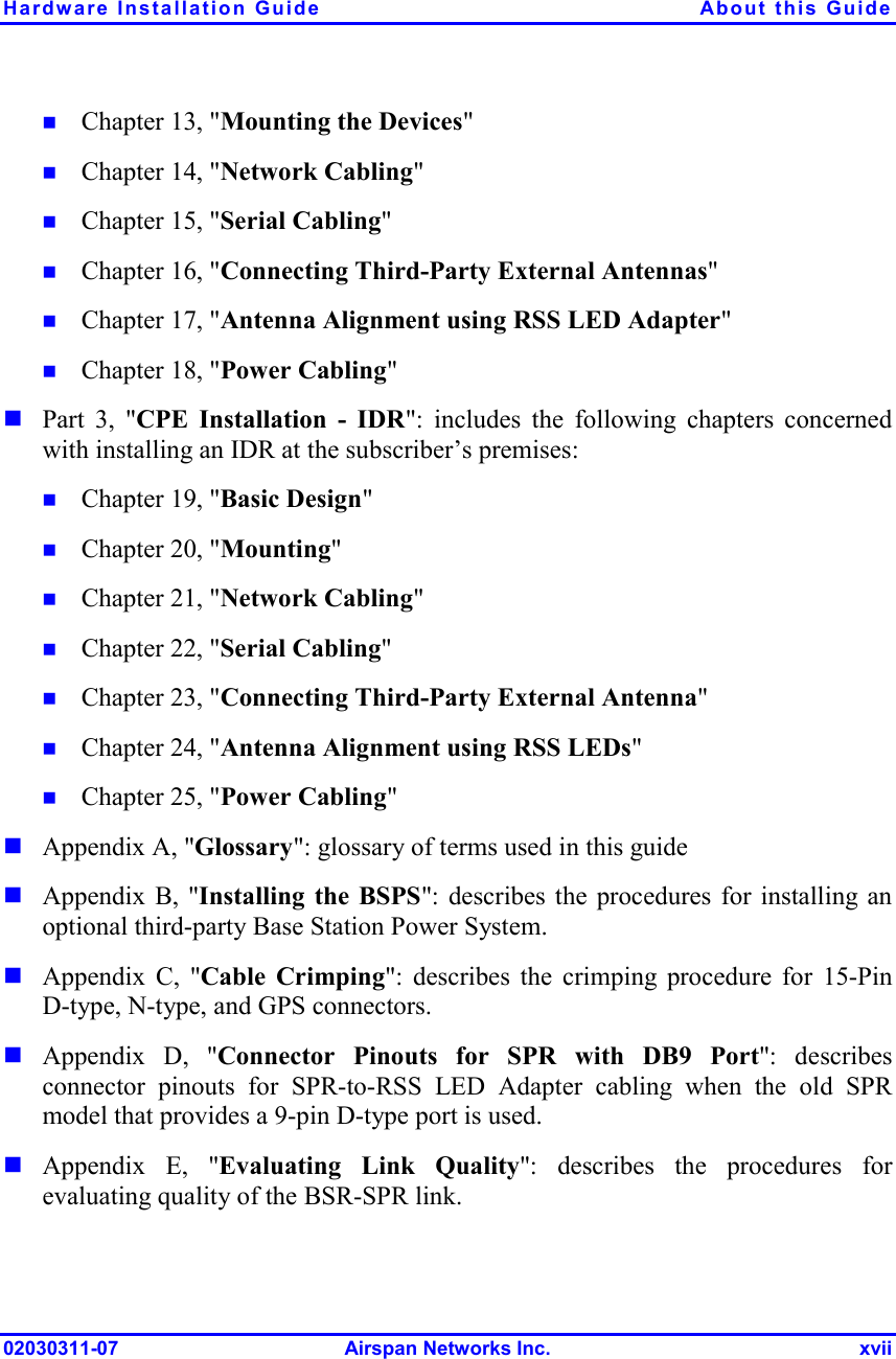 Hardware Installation Guide  About this Guide 02030311-07 Airspan Networks Inc.  xvii !  Chapter 13, &quot;Mounting the Devices&quot; !  Chapter 14, &quot;Network Cabling&quot; !  Chapter 15, &quot;Serial Cabling&quot; !  Chapter 16, &quot;Connecting Third-Party External Antennas&quot; !  Chapter 17, &quot;Antenna Alignment using RSS LED Adapter&quot; !  Chapter 18, &quot;Power Cabling&quot; ! Part 3, &quot;CPE Installation - IDR&quot;: includes the following chapters concerned with installing an IDR at the subscriber’s premises: !  Chapter 19, &quot;Basic Design&quot; !  Chapter 20, &quot;Mounting&quot; !  Chapter 21, &quot;Network Cabling&quot; !  Chapter 22, &quot;Serial Cabling&quot; !  Chapter 23, &quot;Connecting Third-Party External Antenna&quot; !  Chapter 24, &quot;Antenna Alignment using RSS LEDs&quot; !  Chapter 25, &quot;Power Cabling&quot; ! Appendix A, &quot;Glossary&quot;: glossary of terms used in this guide ! Appendix B, &quot;Installing the BSPS&quot;: describes the procedures for installing an optional third-party Base Station Power System. ! Appendix C, &quot;Cable Crimping&quot;: describes the crimping procedure for 15-Pin D-type, N-type, and GPS connectors. ! Appendix D, &quot;Connector Pinouts for SPR with DB9 Port&quot;: describes connector pinouts for SPR-to-RSS LED Adapter cabling when the old SPR model that provides a 9-pin D-type port is used. ! Appendix E, &quot;Evaluating Link Quality&quot;: describes the procedures for evaluating quality of the BSR-SPR link. 