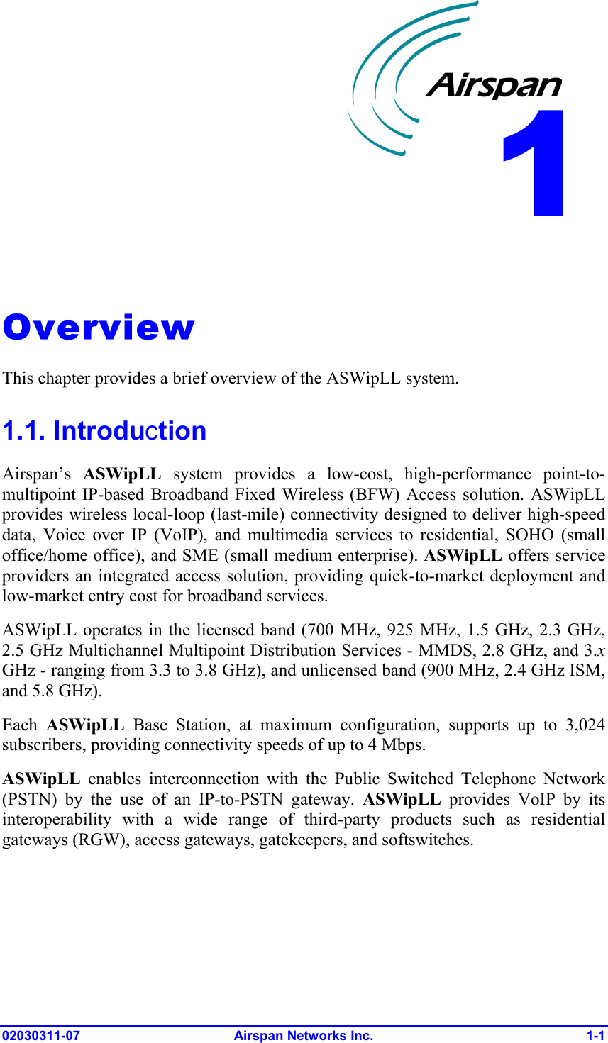  02030311-07  Airspan Networks Inc.  1-1   Overview This chapter provides a brief overview of the ASWipLL system. 1.1. Introduction Airspan’s  ASWipLL system provides a low-cost, high-performance point-to-multipoint IP-based Broadband Fixed Wireless (BFW) Access solution. ASWipLL provides wireless local-loop (last-mile) connectivity designed to deliver high-speed data, Voice over IP (VoIP), and multimedia services to residential, SOHO (small office/home office), and SME (small medium enterprise). ASWipLL offers service providers an integrated access solution, providing quick-to-market deployment and low-market entry cost for broadband services. ASWipLL operates in the licensed band (700 MHz, 925 MHz, 1.5 GHz, 2.3 GHz, 2.5 GHz Multichannel Multipoint Distribution Services - MMDS, 2.8 GHz, and 3.x GHz - ranging from 3.3 to 3.8 GHz), and unlicensed band (900 MHz, 2.4 GHz ISM, and 5.8 GHz).  Each  ASWipLL Base Station, at maximum configuration, supports up to 3,024 subscribers, providing connectivity speeds of up to 4 Mbps. ASWipLL enables interconnection with the Public Switched Telephone Network (PSTN) by the use of an IP-to-PSTN gateway. ASWipLL provides VoIP by its interoperability with a wide range of third-party products such as residential gateways (RGW), access gateways, gatekeepers, and softswitches. 1 