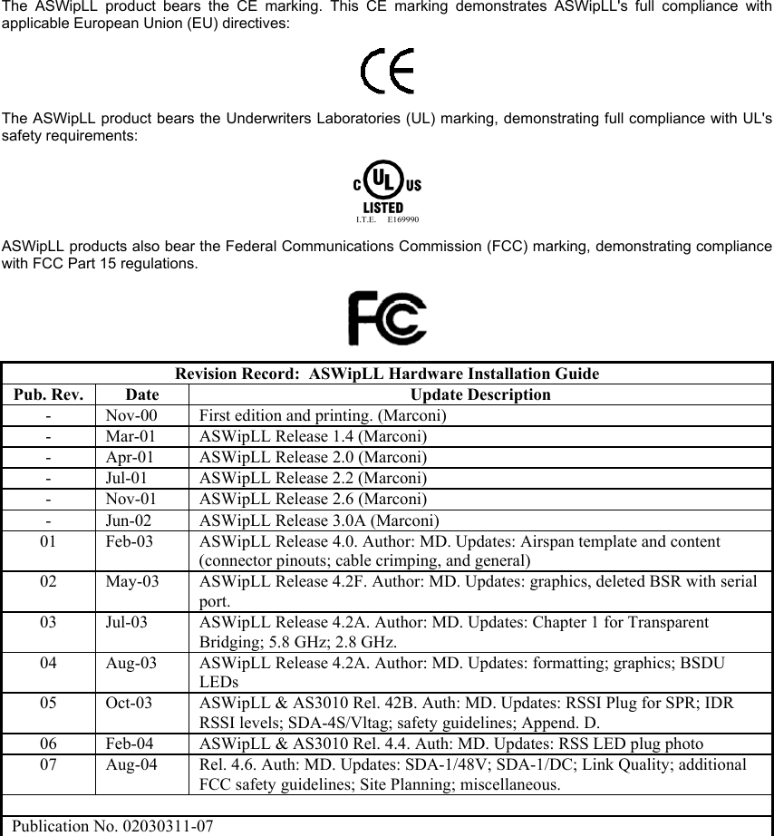   The ASWipLL product bears the CE marking. This CE marking demonstrates ASWipLL&apos;s full compliance with applicable European Union (EU) directives:   The ASWipLL product bears the Underwriters Laboratories (UL) marking, demonstrating full compliance with UL&apos;s safety requirements:  ASWipLL products also bear the Federal Communications Commission (FCC) marking, demonstrating compliance with FCC Part 15 regulations.  Revision Record:  ASWipLL Hardware Installation Guide Pub. Rev.  Date  Update Description -  Nov-00  First edition and printing. (Marconi) -  Mar-01  ASWipLL Release 1.4 (Marconi) -  Apr-01  ASWipLL Release 2.0 (Marconi) -  Jul-01  ASWipLL Release 2.2 (Marconi) -  Nov-01  ASWipLL Release 2.6 (Marconi) -  Jun-02  ASWipLL Release 3.0A (Marconi) 01  Feb-03  ASWipLL Release 4.0. Author: MD. Updates: Airspan template and content (connector pinouts; cable crimping, and general) 02  May-03  ASWipLL Release 4.2F. Author: MD. Updates: graphics, deleted BSR with serial port. 03  Jul-03  ASWipLL Release 4.2A. Author: MD. Updates: Chapter 1 for Transparent Bridging; 5.8 GHz; 2.8 GHz. 04  Aug-03  ASWipLL Release 4.2A. Author: MD. Updates: formatting; graphics; BSDU LEDs 05  Oct-03  ASWipLL &amp; AS3010 Rel. 42B. Auth: MD. Updates: RSSI Plug for SPR; IDR RSSI levels; SDA-4S/Vltag; safety guidelines; Append. D. 06  Feb-04  ASWipLL &amp; AS3010 Rel. 4.4. Auth: MD. Updates: RSS LED plug photo 07  Aug-04  Rel. 4.6. Auth: MD. Updates: SDA-1/48V; SDA-1/DC; Link Quality; additional FCC safety guidelines; Site Planning; miscellaneous.  Publication No. 02030311-07   