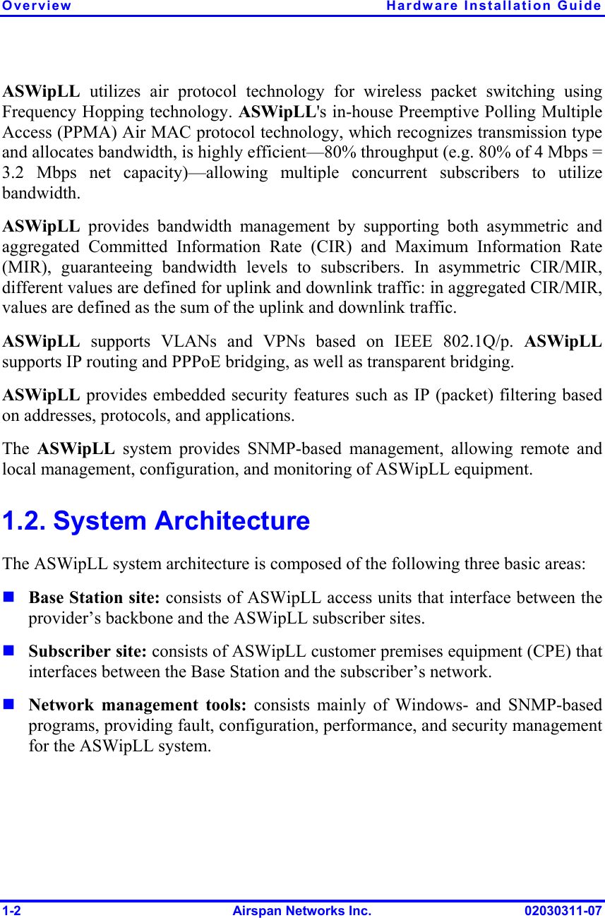Overview  Hardware Installation Guide 1-2  Airspan Networks Inc.  02030311-07 ASWipLL  utilizes air protocol technology for wireless packet switching using Frequency Hopping technology. ASWipLL&apos;s in-house Preemptive Polling Multiple Access (PPMA) Air MAC protocol technology, which recognizes transmission type and allocates bandwidth, is highly efficient—80% throughput (e.g. 80% of 4 Mbps = 3.2 Mbps net capacity)—allowing multiple concurrent subscribers to utilize bandwidth. ASWipLL provides bandwidth management by supporting both asymmetric and aggregated Committed Information Rate (CIR) and Maximum Information Rate (MIR), guaranteeing bandwidth levels to subscribers. In asymmetric CIR/MIR, different values are defined for uplink and downlink traffic: in aggregated CIR/MIR, values are defined as the sum of the uplink and downlink traffic.  ASWipLL supports VLANs and VPNs based on IEEE 802.1Q/p. ASWipLL supports IP routing and PPPoE bridging, as well as transparent bridging.  ASWipLL provides embedded security features such as IP (packet) filtering based on addresses, protocols, and applications. The  ASWipLL system provides SNMP-based management, allowing remote and local management, configuration, and monitoring of ASWipLL equipment. 1.2. System Architecture The ASWipLL system architecture is composed of the following three basic areas:   Base Station site: consists of ASWipLL access units that interface between the provider’s backbone and the ASWipLL subscriber sites.  Subscriber site: consists of ASWipLL customer premises equipment (CPE) that interfaces between the Base Station and the subscriber’s network.  Network management tools: consists mainly of Windows- and SNMP-based programs, providing fault, configuration, performance, and security management for the ASWipLL system. 