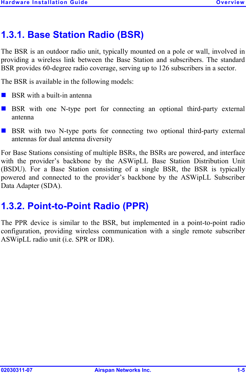 Hardware Installation Guide  Overview 02030311-07 Airspan Networks Inc.  1-5 1.3.1. Base Station Radio (BSR) The BSR is an outdoor radio unit, typically mounted on a pole or wall, involved in providing a wireless link between the Base Station and subscribers. The standard BSR provides 60-degree radio coverage, serving up to 126 subscribers in a sector.  The BSR is available in the following models:  ! BSR with a built-in antenna ! BSR with one N-type port for connecting an optional third-party external antenna ! BSR with two N-type ports for connecting two optional third-party external antennas for dual antenna diversity For Base Stations consisting of multiple BSRs, the BSRs are powered, and interface with the provider’s backbone by the ASWipLL Base Station Distribution Unit (BSDU). For a Base Station consisting of a single BSR, the BSR is typically powered and connected to the provider’s backbone by the ASWipLL Subscriber Data Adapter (SDA).  1.3.2. Point-to-Point Radio (PPR) The PPR device is similar to the BSR, but implemented in a point-to-point radio configuration, providing wireless communication with a single remote subscriber ASWipLL radio unit (i.e. SPR or IDR). 