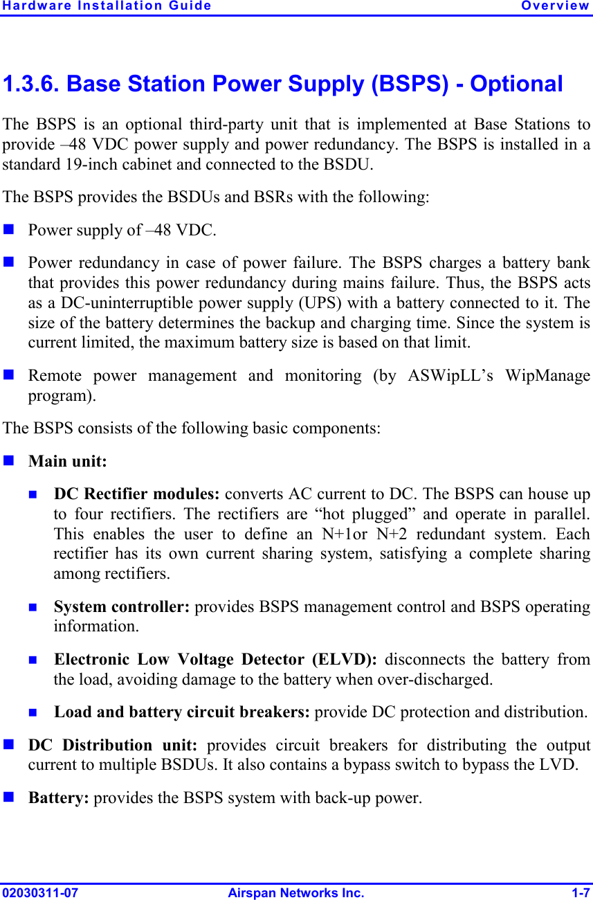Hardware Installation Guide  Overview 02030311-07 Airspan Networks Inc.  1-7 1.3.6. Base Station Power Supply (BSPS) - Optional The BSPS is an optional third-party unit that is implemented at Base Stations to provide –48 VDC power supply and power redundancy. The BSPS is installed in a standard 19-inch cabinet and connected to the BSDU. The BSPS provides the BSDUs and BSRs with the following: ! Power supply of –48 VDC. ! Power redundancy in case of power failure. The BSPS charges a battery bank that provides this power redundancy during mains failure. Thus, the BSPS acts as a DC-uninterruptible power supply (UPS) with a battery connected to it. The size of the battery determines the backup and charging time. Since the system is current limited, the maximum battery size is based on that limit. ! Remote power management and monitoring (by ASWipLL’s WipManage program). The BSPS consists of the following basic components: ! Main unit: !  DC Rectifier modules: converts AC current to DC. The BSPS can house up to four rectifiers. The rectifiers are “hot plugged” and operate in parallel. This enables the user to define an N+1or N+2 redundant system. Each rectifier has its own current sharing system, satisfying a complete sharing among rectifiers. !  System controller: provides BSPS management control and BSPS operating information. !  Electronic Low Voltage Detector (ELVD): disconnects the battery from the load, avoiding damage to the battery when over-discharged.  !  Load and battery circuit breakers: provide DC protection and distribution. ! DC Distribution unit: provides circuit breakers for distributing the output current to multiple BSDUs. It also contains a bypass switch to bypass the LVD. ! Battery: provides the BSPS system with back-up power. 