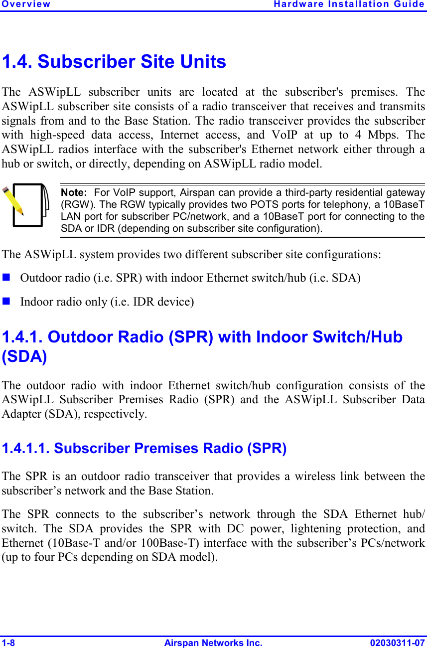 Overview Hardware Installation Guide 1-8 Airspan Networks Inc. 02030311-07 1.4. Subscriber Site Units The ASWipLL subscriber units are located at the subscriber&apos;s premises. The ASWipLL subscriber site consists of a radio transceiver that receives and transmits signals from and to the Base Station. The radio transceiver provides the subscriber with high-speed data access, Internet access, and VoIP at up to 4 Mbps. The ASWipLL radios interface with the subscriber&apos;s Ethernet network either through a hub or switch, or directly, depending on ASWipLL radio model.  Note:  For VoIP support, Airspan can provide a third-party residential gateway (RGW). The RGW typically provides two POTS ports for telephony, a 10BaseTLAN port for subscriber PC/network, and a 10BaseT port for connecting to theSDA or IDR (depending on subscriber site configuration). The ASWipLL system provides two different subscriber site configurations: ! Outdoor radio (i.e. SPR) with indoor Ethernet switch/hub (i.e. SDA) ! Indoor radio only (i.e. IDR device) 1.4.1. Outdoor Radio (SPR) with Indoor Switch/Hub (SDA) The outdoor radio with indoor Ethernet switch/hub configuration consists of the ASWipLL Subscriber Premises Radio (SPR) and the ASWipLL Subscriber Data Adapter (SDA), respectively. 1.4.1.1. Subscriber Premises Radio (SPR) The SPR is an outdoor radio transceiver that provides a wireless link between the subscriber’s network and the Base Station. The SPR connects to the subscriber’s network through the SDA Ethernet hub/ switch. The SDA provides the SPR with DC power, lightening protection, and Ethernet (10Base-T and/or 100Base-T) interface with the subscriber’s PCs/network (up to four PCs depending on SDA model). 