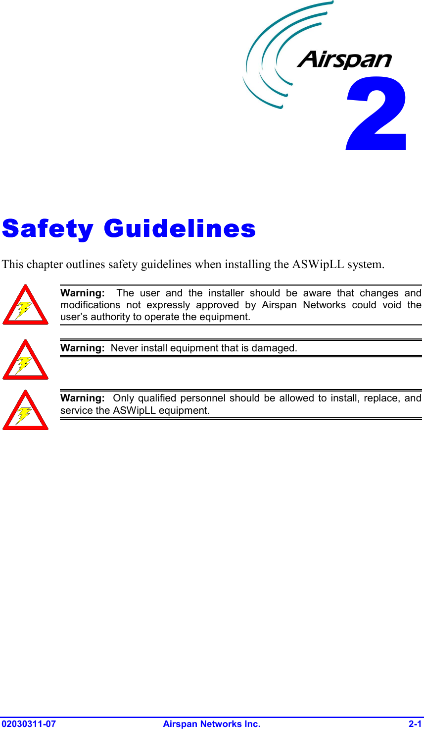  02030311-07 Airspan Networks Inc.  2-1   Safety GuidelinesSafety GuidelinesSafety GuidelinesSafety Guidelines    This chapter outlines safety guidelines when installing the ASWipLL system.  Warning:  The user and the installer should be aware that changes andmodifications not expressly approved by Airspan Networks could void theuser’s authority to operate the equipment.  Warning:  Never install equipment that is damaged.  Warning:  Only qualified personnel should be allowed to install, replace, andservice the ASWipLL equipment.  2 