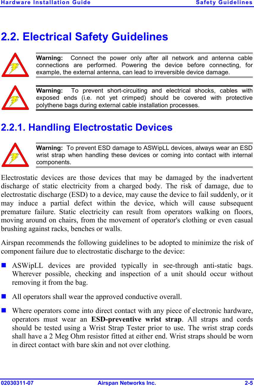 Hardware Installation Guide  Safety Guidelines 02030311-07 Airspan Networks Inc.  2-5 2.2. Electrical Safety Guidelines  Warning:  Connect the power only after all network and antenna cableconnections are performed. Powering the device before connecting, forexample, the external antenna, can lead to irreversible device damage.   Warning:  To prevent short-circuiting and electrical shocks, cables with exposed ends (i.e. not yet crimped) should be covered with protectivepolythene bags during external cable installation processes.  2.2.1. Handling Electrostatic Devices  Warning:  To prevent ESD damage to ASWipLL devices, always wear an ESD wrist strap when handling these devices or coming into contact with internalcomponents. Electrostatic devices are those devices that may be damaged by the inadvertent discharge of static electricity from a charged body. The risk of damage, due to electrostatic discharge (ESD) to a device, may cause the device to fail suddenly, or it may induce a partial defect within the device, which will cause subsequent premature failure. Static electricity can result from operators walking on floors, moving around on chairs, from the movement of operator&apos;s clothing or even casual brushing against racks, benches or walls. Airspan recommends the following guidelines to be adopted to minimize the risk of component failure due to electrostatic discharge to the device: ! ASWipLL devices are provided typically in see-through anti-static bags.  Wherever possible, checking and inspection of a unit should occur without removing it from the bag. ! All operators shall wear the approved conductive overall. ! Where operators come into direct contact with any piece of electronic hardware, operators must wear an ESD-preventive wrist strap. All straps and cords should be tested using a Wrist Strap Tester prior to use. The wrist strap cords shall have a 2 Meg Ohm resistor fitted at either end. Wrist straps should be worn in direct contact with bare skin and not over clothing. 