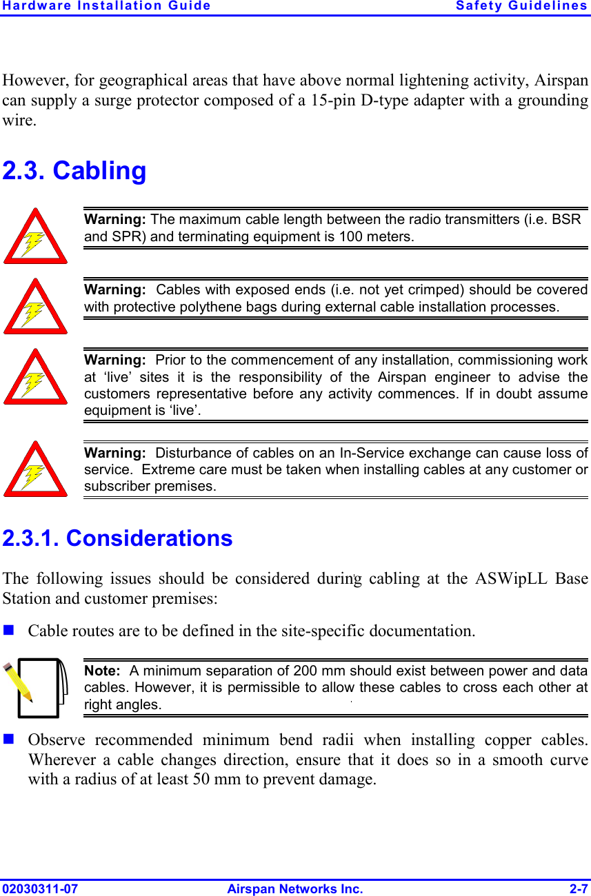 Hardware Installation Guide  Safety Guidelines 02030311-07 Airspan Networks Inc.  2-7 However, for geographical areas that have above normal lightening activity, Airspan can supply a surge protector composed of a 15-pin D-type adapter with a grounding wire. 2.3. Cabling  Warning: The maximum cable length between the radio transmitters (i.e. BSR and SPR) and terminating equipment is 100 meters.  Warning:  Cables with exposed ends (i.e. not yet crimped) should be coveredwith protective polythene bags during external cable installation processes.   Warning:  Prior to the commencement of any installation, commissioning workat ‘live’ sites it is the responsibility of the Airspan engineer to advise thecustomers representative before any activity commences. If in doubt assume equipment is ‘live’.    Warning:  Disturbance of cables on an In-Service exchange can cause loss of service.  Extreme care must be taken when installing cables at any customer orsubscriber premises. 2.3.1. Considerations The following issues should be considered during cabling at the ASWipLL Base Station and customer premises: ! Cable routes are to be defined in the site-specific documentation.  Note:  A minimum separation of 200 mm should exist between power and datacables. However, it is permissible to allow these cables to cross each other at right angles. ! Observe recommended minimum bend radii when installing copper cables. Wherever a cable changes direction, ensure that it does so in a smooth curve with a radius of at least 50 mm to prevent damage. 