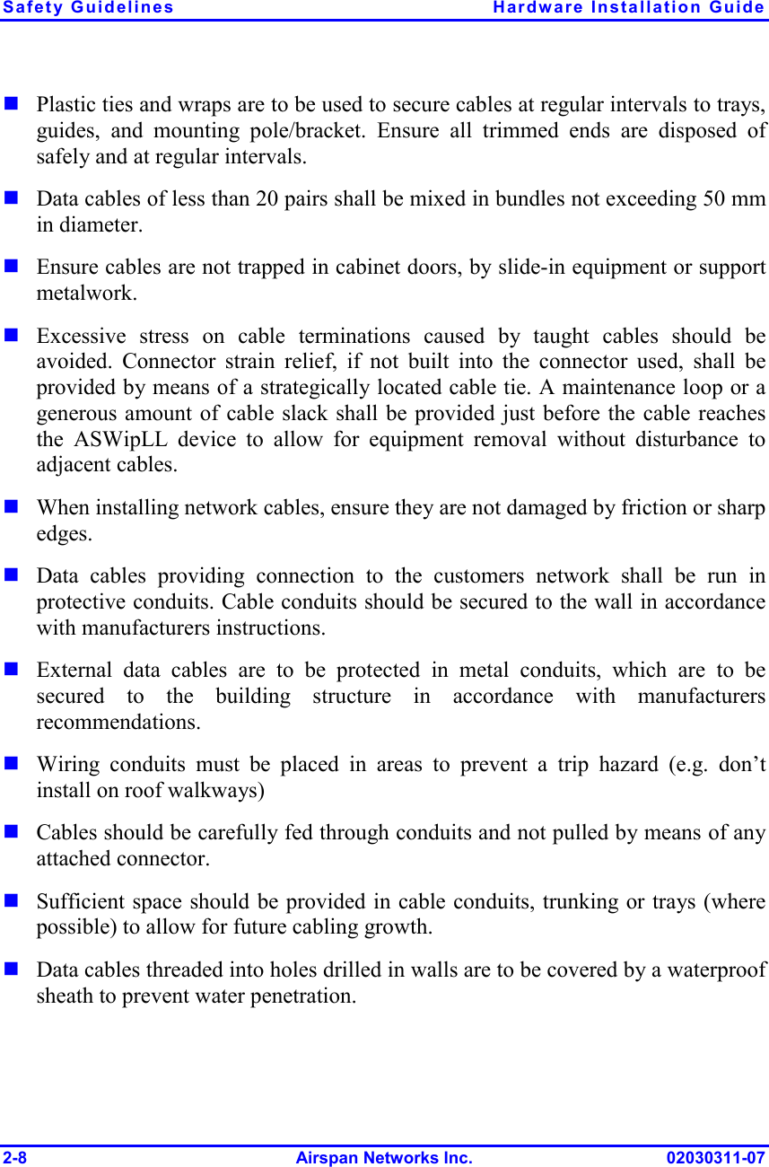 Safety Guidelines  Hardware Installation Guide 2-8 Airspan Networks Inc. 02030311-07 ! Plastic ties and wraps are to be used to secure cables at regular intervals to trays, guides, and mounting pole/bracket. Ensure all trimmed ends are disposed of safely and at regular intervals. ! Data cables of less than 20 pairs shall be mixed in bundles not exceeding 50 mm in diameter.   ! Ensure cables are not trapped in cabinet doors, by slide-in equipment or support metalwork. ! Excessive stress on cable terminations caused by taught cables should be avoided. Connector strain relief, if not built into the connector used, shall be provided by means of a strategically located cable tie. A maintenance loop or a generous amount of cable slack shall be provided just before the cable reaches the ASWipLL device to allow for equipment removal without disturbance to adjacent cables.  ! When installing network cables, ensure they are not damaged by friction or sharp edges. ! Data cables providing connection to the customers network shall be run in protective conduits. Cable conduits should be secured to the wall in accordance with manufacturers instructions.  ! External data cables are to be protected in metal conduits, which are to be secured to the building structure in accordance with manufacturers recommendations. ! Wiring conduits must be placed in areas to prevent a trip hazard (e.g. don’t install on roof walkways) ! Cables should be carefully fed through conduits and not pulled by means of any attached connector. ! Sufficient space should be provided in cable conduits, trunking or trays (where possible) to allow for future cabling growth. ! Data cables threaded into holes drilled in walls are to be covered by a waterproof sheath to prevent water penetration.  