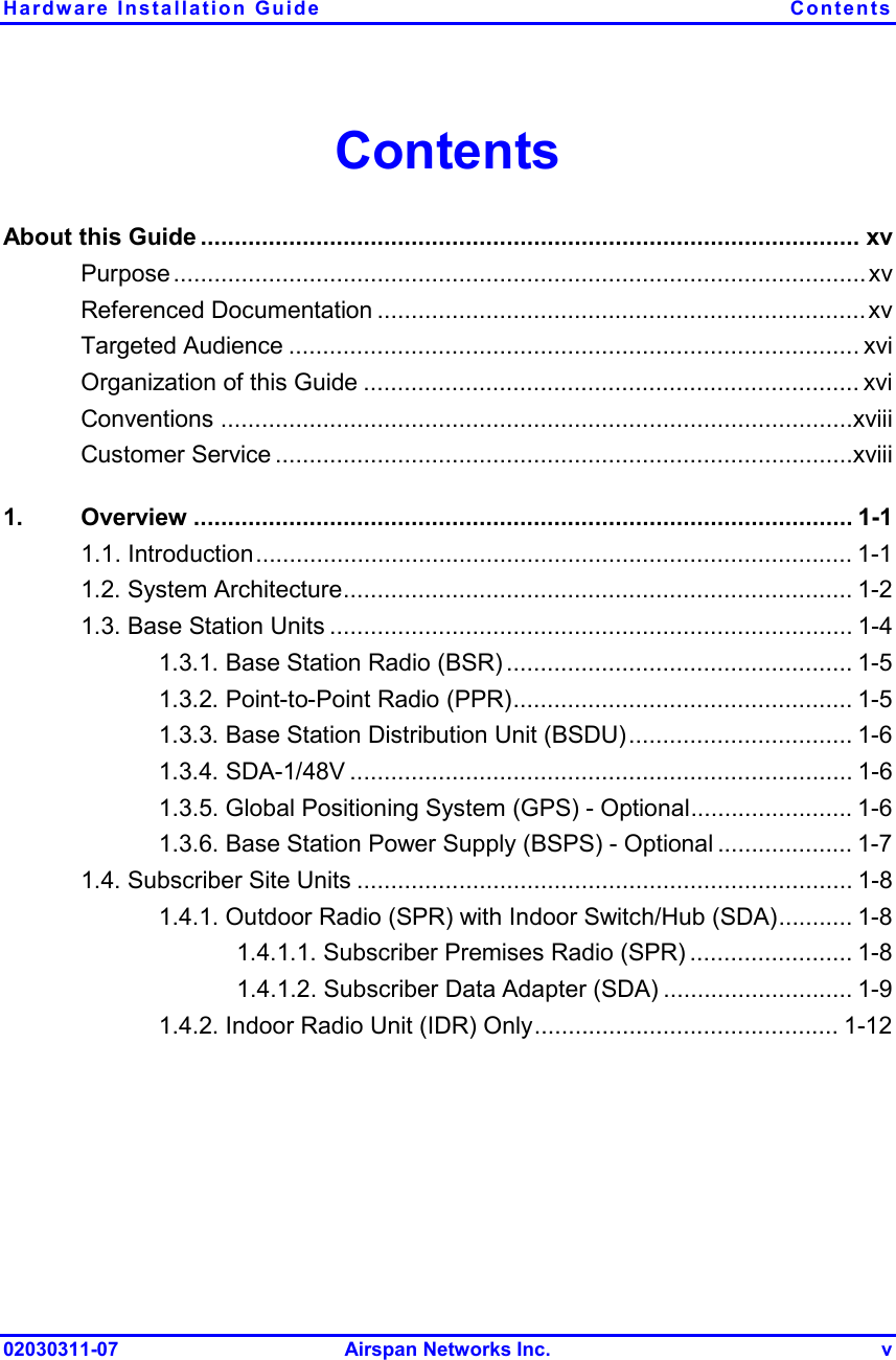 Hardware Installation Guide  Contents 02030311-07 Airspan Networks Inc.  v Contents About this Guide ................................................................................................. xv Purpose......................................................................................................xv Referenced Documentation ........................................................................xv Targeted Audience .................................................................................... xvi Organization of this Guide ......................................................................... xvi Conventions .............................................................................................xviii Customer Service .....................................................................................xviii 1. Overview ................................................................................................. 1-1 1.1. Introduction........................................................................................ 1-1 1.2. System Architecture........................................................................... 1-2 1.3. Base Station Units ............................................................................. 1-4 1.3.1. Base Station Radio (BSR) ................................................... 1-5 1.3.2. Point-to-Point Radio (PPR).................................................. 1-5 1.3.3. Base Station Distribution Unit (BSDU)................................. 1-6 1.3.4. SDA-1/48V .......................................................................... 1-6 1.3.5. Global Positioning System (GPS) - Optional........................ 1-6 1.3.6. Base Station Power Supply (BSPS) - Optional .................... 1-7 1.4. Subscriber Site Units ......................................................................... 1-8 1.4.1. Outdoor Radio (SPR) with Indoor Switch/Hub (SDA)........... 1-8 1.4.1.1. Subscriber Premises Radio (SPR) ........................ 1-8 1.4.1.2. Subscriber Data Adapter (SDA) ............................ 1-9 1.4.2. Indoor Radio Unit (IDR) Only............................................. 1-12 